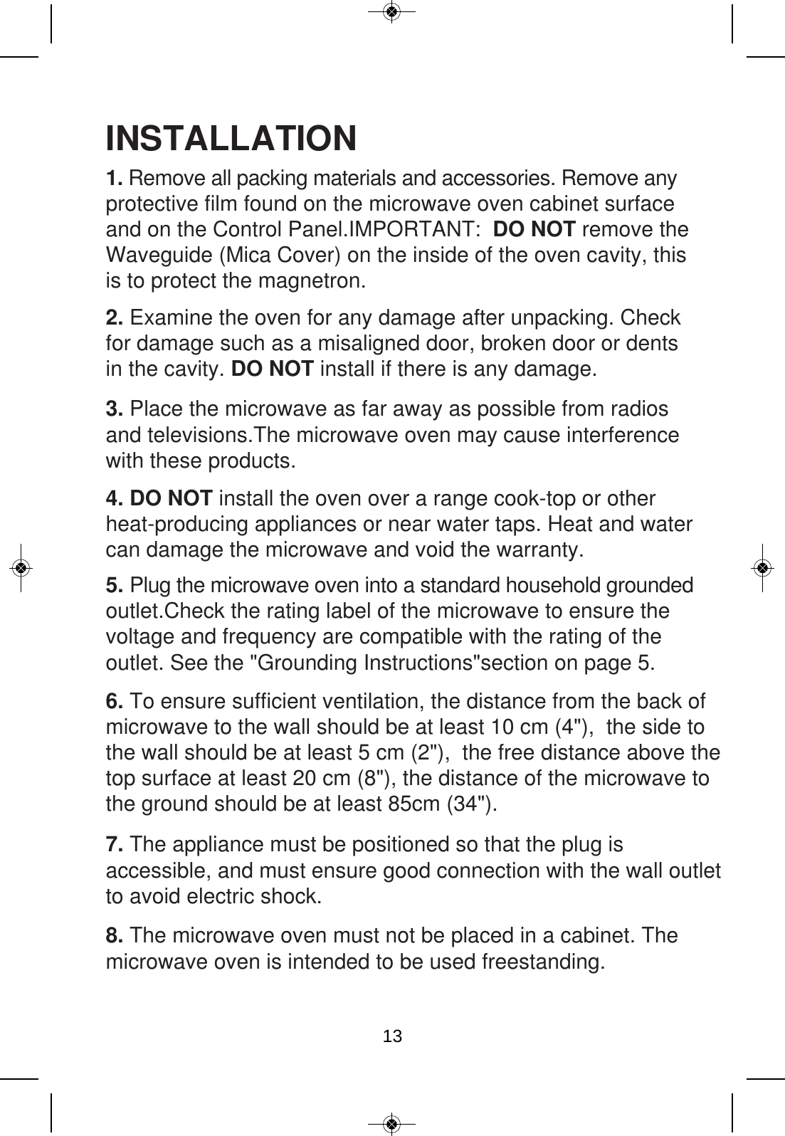 6. To ensure sufficient ventilation, the distance from the back of microwave to the wall should be at least 10 cm (4&quot;),  the side to the wall should be at least 5 cm (2&quot;),  the free distance above thetop surface at least 20 cm (8&quot;), the distance of the microwave to the ground should be at least 85cm (34&quot;). INSTALLATION2. Examine the oven for any damage after unpacking. Check for damage such as a misaligned door, broken door or dents in the cavity. DO NOT install if there is any damage. 3. Place the microwave as far away as possible from radios and televisions.The microwave oven may cause interferencewith these products.4. DO NOT install the oven over a range cook-top or other heat-producing appliances or near water taps. Heat and water can damage the microwave and void the warranty.5. Plug the microwave oven into a standard household grounded outlet.Check the rating label of the microwave to ensure the voltage and frequency are compatible with the rating of the outlet. See the &quot;Grounding Instructions&quot;section on page 5.1. Remove all packing materials and accessories. Remove any protective film found on the microwave oven cabinet surface and on the Control Panel.IMPORTANT:  DO NOT remove the Waveguide (Mica Cover) on the inside of the oven cavity, this is to protect the magnetron. 7. The appliance must be positioned so that the plug is accessible, and must ensure good connection with the wall outletto avoid electric shock. 8. The microwave oven must not be placed in a cabinet. The microwave oven is intended to be used freestanding.13