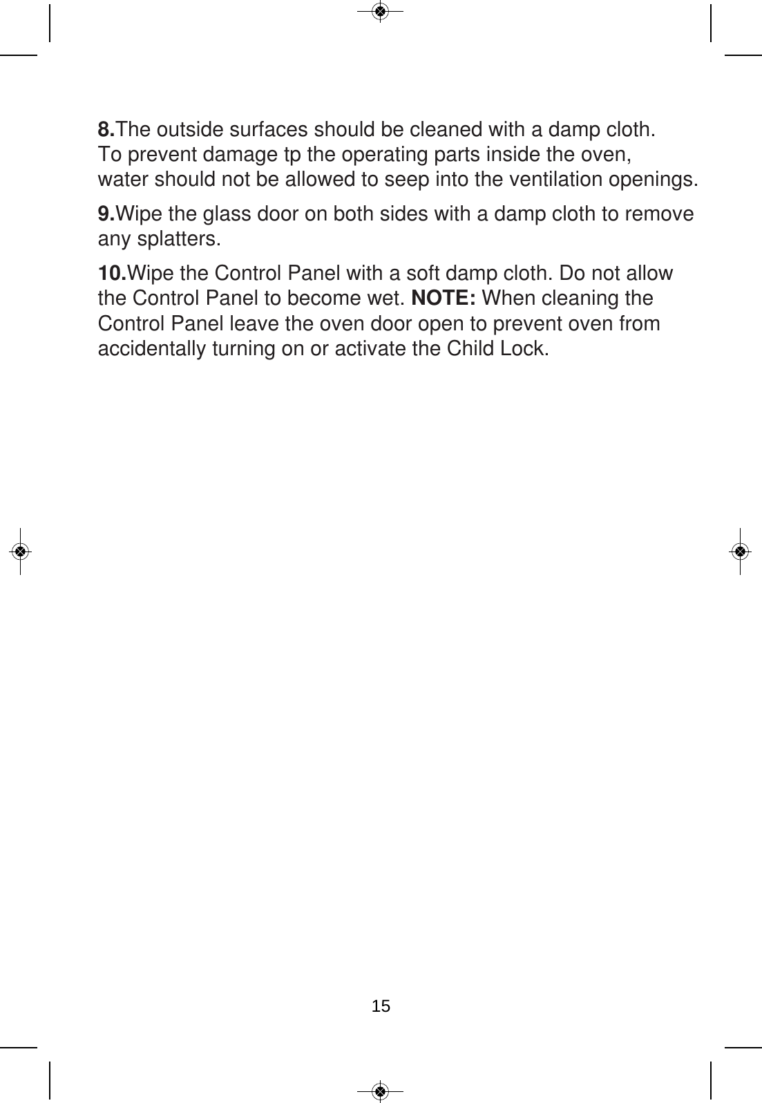 8.The outside surfaces should be cleaned with a damp cloth. To prevent damage tp the operating parts inside the oven, water should not be allowed to seep into the ventilation openings.9.Wipe the glass door on both sides with a damp cloth to removeany splatters.10.Wipe the Control Panel with a soft damp cloth. Do not allow the Control Panel to become wet. NOTE: When cleaning the Control Panel leave the oven door open to prevent oven from accidentally turning on or activate the Child Lock.15