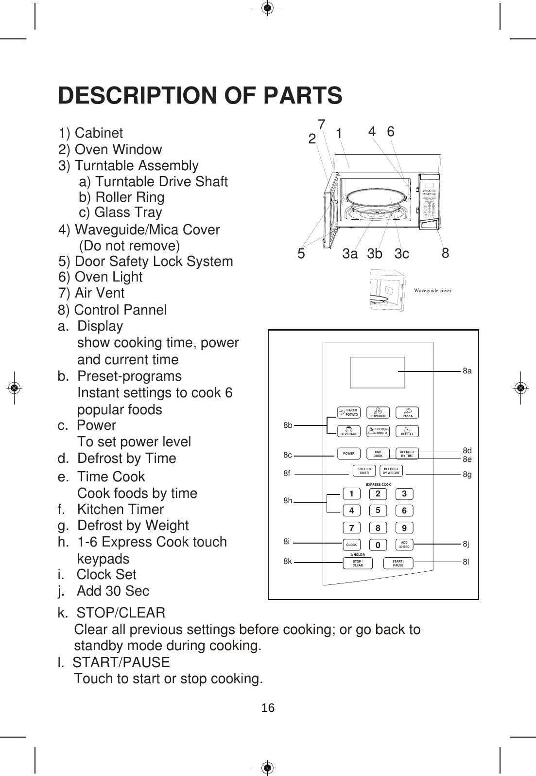 Waveguide cover123456789BAKEDBEVERAGEPOWER TIME DEFROSTBY TIMEDEFROSTBY WEIGHTTIMERCLOCKSTOP /HOLDCLEAR  /PAUSTARTSEADD30 SECKITCHENCOOKFROZENDINNERPOTATO POPCORNREHEATPIZZAEXPRESS COOKDESCRIPTION OF PARTS1) Cabinet 2) Oven Window 3) Turntable Assembly a) Turntable Drive Shaft b) Roller Ring  c) Glass Tray  4) Waveguide/Mica Cover  (Do not remove)  5) Door Safety Lock System 6) Oven Light  7) Air Vent 146853a 3b 3c27 8a8b8c 8d8e8g8j8l8f8h8i8k8) Control Pannela.  Display     show cooking time, power      and current timeb.  Preset-programs     Instant settings to cook 6     popular foodsc.  Power      To set power leveld.  Defrost by Timee.  Time Cook     Cook foods by timef.   Kitchen Timerg.  Defrost by Weight h.  1-6 Express Cook touch      keypadsk.  STOP/CLEAR l.  START/PAUSE i.   Clock Setj.   Add 30 Sec ClearTouch to start or stop cooking. all previous settings before cooking; or go back to standby mode during cooking. 1234567890BAKEDBEVERAGEPOWER TIME DEFROSTBY TIMEDEFROSTBY WEIGHTTIMERCLOCKSTOP /HOLDCLEAR START /PAUSEADD30 SECKITCHENCOOKFROZENDINNERPOTATO POPCORNREHEATPIZZAEXPRESS COOK016
