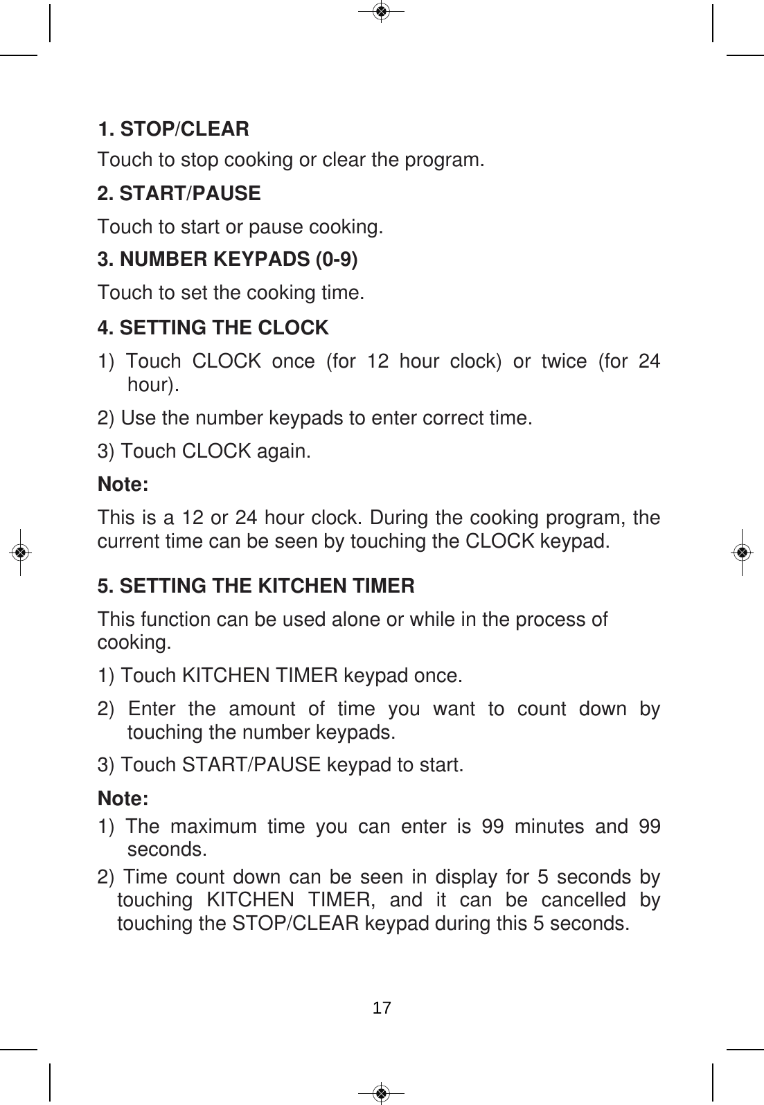 2. START/PAUSE Touch to start or pause cooking. Touch to stop cooking or clear the program. 3. NUMBER KEYPADS (0-9) Touch to set the cooking time. 4. SETTING THE CLOCK 1)  Touch  CLOCK  once  (for  12  hour  clock)  or  twice  (for  24 hour). 2) Use the number keypads to enter correct time. 3) Touch CLOCK again. Note: This is a 12 or 24 hour clock. During the cooking program, the current time can be seen by touching the CLOCK keypad. 5. SETTING THE KITCHEN TIMER This function can be used alone or while in the process of cooking. 1) Touch KITCHEN TIMER keypad once. 2)  Enter  the  amount  of  time  you  want  to  count  down  by touching the number keypads. 3) Touch START/PAUSE keypad to start. Note: 1)  The  maximum  time  you  can  enter  is  99  minutes  and  99 seconds. 2) Time count down can be seen in display for 5 seconds by touching  KITCHEN  TIMER,  and  it  can  be  cancelled  by touching the STOP/CLEAR keypad during this 5 seconds. 1. STOP/CLEAR17