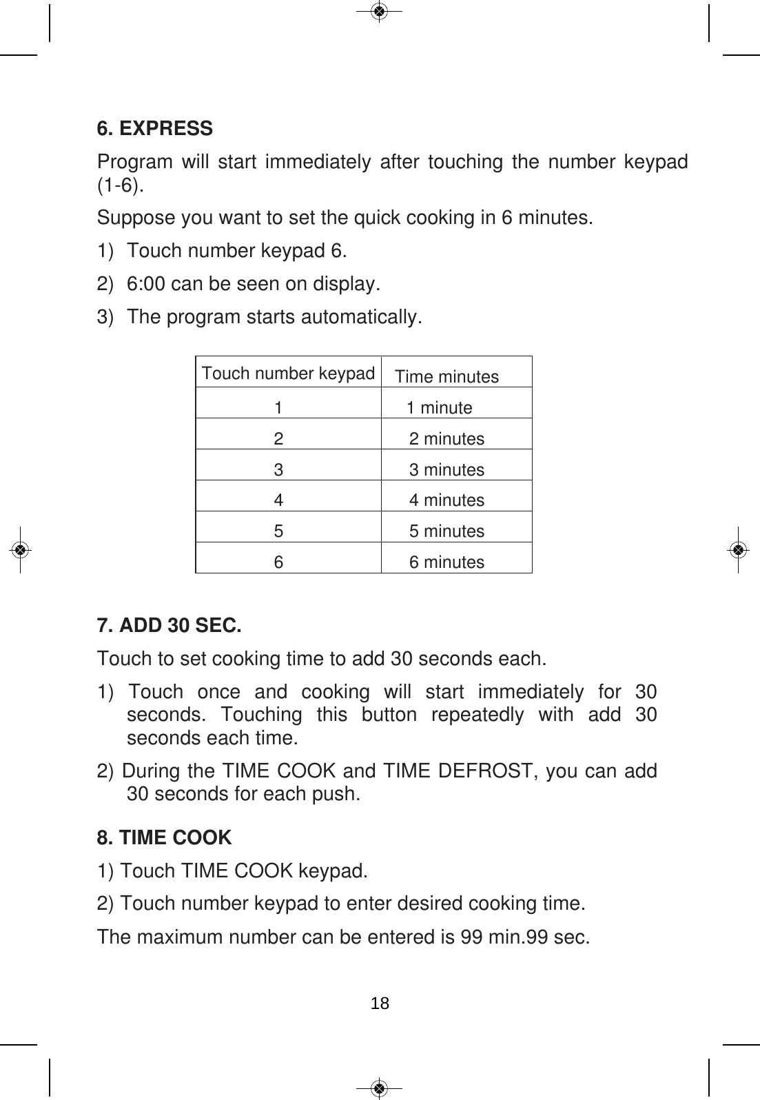 6. EXPRESS Program will start immediately after touching the number keypad (1-6).   Suppose you want to set the quick cooking in 6 minutes. 1) Touch number keypad 6. 2) 6:00 can be seen on display. 3) The program starts automatically.  Touch number keypad  Time minutes 1  1 minute 2  2 minutes 3  3 minutes 4  4 minutes 5  5 minutes 6  6 minutes 7. ADD 30 SEC. Touch to set cooking time to add 30 seconds each. 1)  Touch  once  and  cooking  will  start  immediately  for  30 seconds.  Touching  this  button  repeatedly  with  add  30 seconds each time. 2) During the TIME COOK and TIME DEFROST, you can add 30 seconds for each push. 8. TIME COOK 1) Touch TIME COOK keypad. 2) Touch number keypad to enter desired cooking time. The maximum number can be entered is 99 min.99 sec. 18