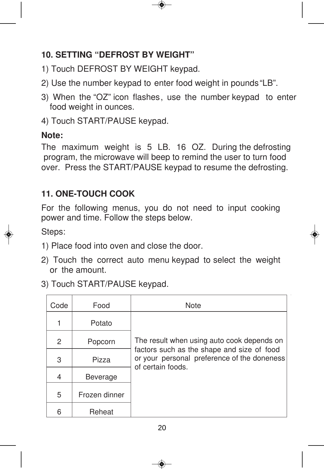 10. SETTING “DEFROST BY WEIGHT” 1) Touch DEFROST BY WEIGHT keypad.   2) Use the number keypad   .”BL“pounds  ni thgiew doof retne       ot3) When the “OZ” icon flashes, use the number keypad  to enter food weight in ounces. 4) Touch START/PAUSE keypad. Note: The maximum weight is 5 LB. 16 OZ. During the defrosting program, the microwave will beep to remind the user to turn foodover.  Press the START/PAUSE keypad to resume the defrosting. 11. ONE-TOUCH COOK For the following menus, you do not need to input cooking power and time. Follow the steps below. Steps: 1) Place food into oven and close the door. 2) Touch the correct auto menu keypad to select the weight or the amount. 3) Touch START/PAUSE keypad. Code Food  Note 1 Potato The result when using auto cook depends on factors such as the shape and size of food or your  personal  preference of the doneness of certain foods. 2 Popcorn 3 Pizza 4 Beverage 5 Frozen dinner 6 Reheat 20