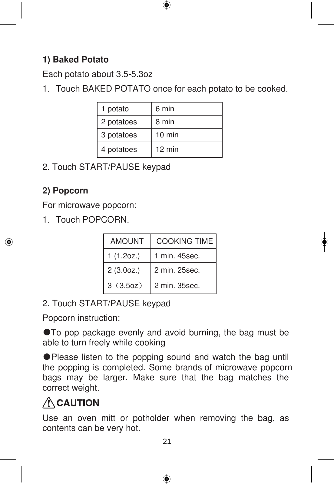 1) Baked Potato Each potato about 3.5-5.3oz 1. Touch BAKED POTATO once for each potato to be cooked.  1 potato  6 min 2 potatoes  8 min 3 potatoes  10 min 4 potatoes  12 min 2. Touch START/PAUSE keypad 2) Popcorn For microwave popcorn: 1. Touch POPCORN.  AMOUNT  COOKING TIME 1 (1.2oz.)  1 min. 45sec. 2 (3.0oz.)  2 min. 25sec. 3 3.5oz   2 min. 35sec. 2. Touch START/PAUSE keypad Popcorn instruction:   ● To pop package evenly and avoid burning, the bag must be able to turn freely while cooking ● Please listen to the popping sound and watch the bag until the popping is completed. Some brands of microwave popcorn bags may be larger.  Make sure  that  the bag matches  the correct weight.  Use  an  oven  mitt  or  potholder  when  removing  the  bag,  as contents can be very hot. 21