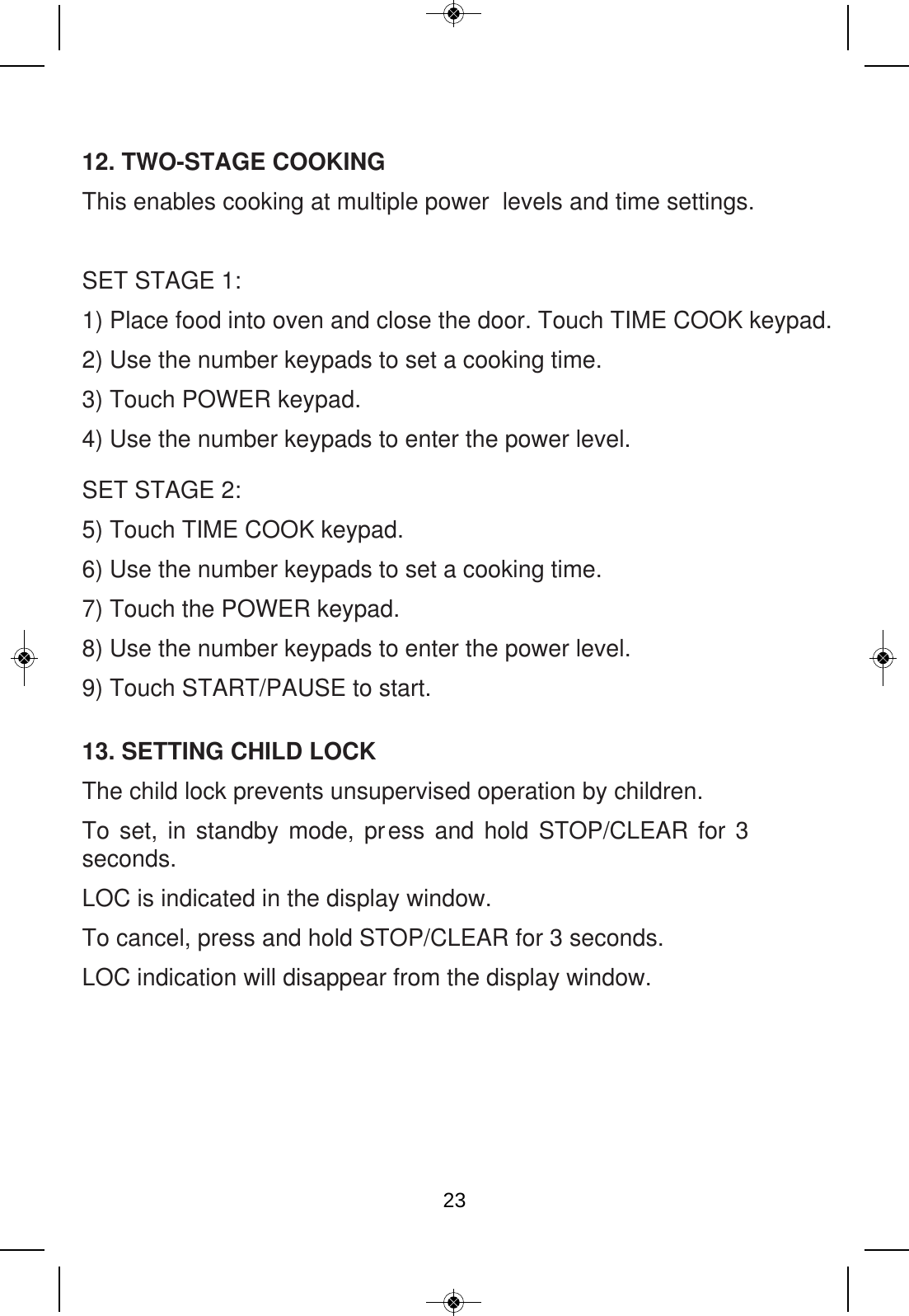 12. TWO-STAGE COOKING This enables cooking at multiple power  levels and time settings.SET STAGE 1:1) Place food into oven and close the door. Touch TIME COOK keypad. 2) Use the number keypads to set a cooking time. 3) Touch POWER keypad.  4) Use the number keypads to enter the power level.  SET STAGE 2:5) Touch TIME COOK keypad. 6) Use the number keypads to set a cooking time. 7) Touch the POWER keypad. 8) Use the number keypads to enter the power level. 9) Touch START/PAUSE to start. 13. SETTING CHILD LOCK The child lock prevents unsupervised operation by children. To set, in standby mode, press and hold STOP/CLEAR for 3 seconds. LOC is indicated in the display window. To cancel, press and hold STOP/CLEAR for 3 seconds.   LOC indication will disappear from the display window. 23