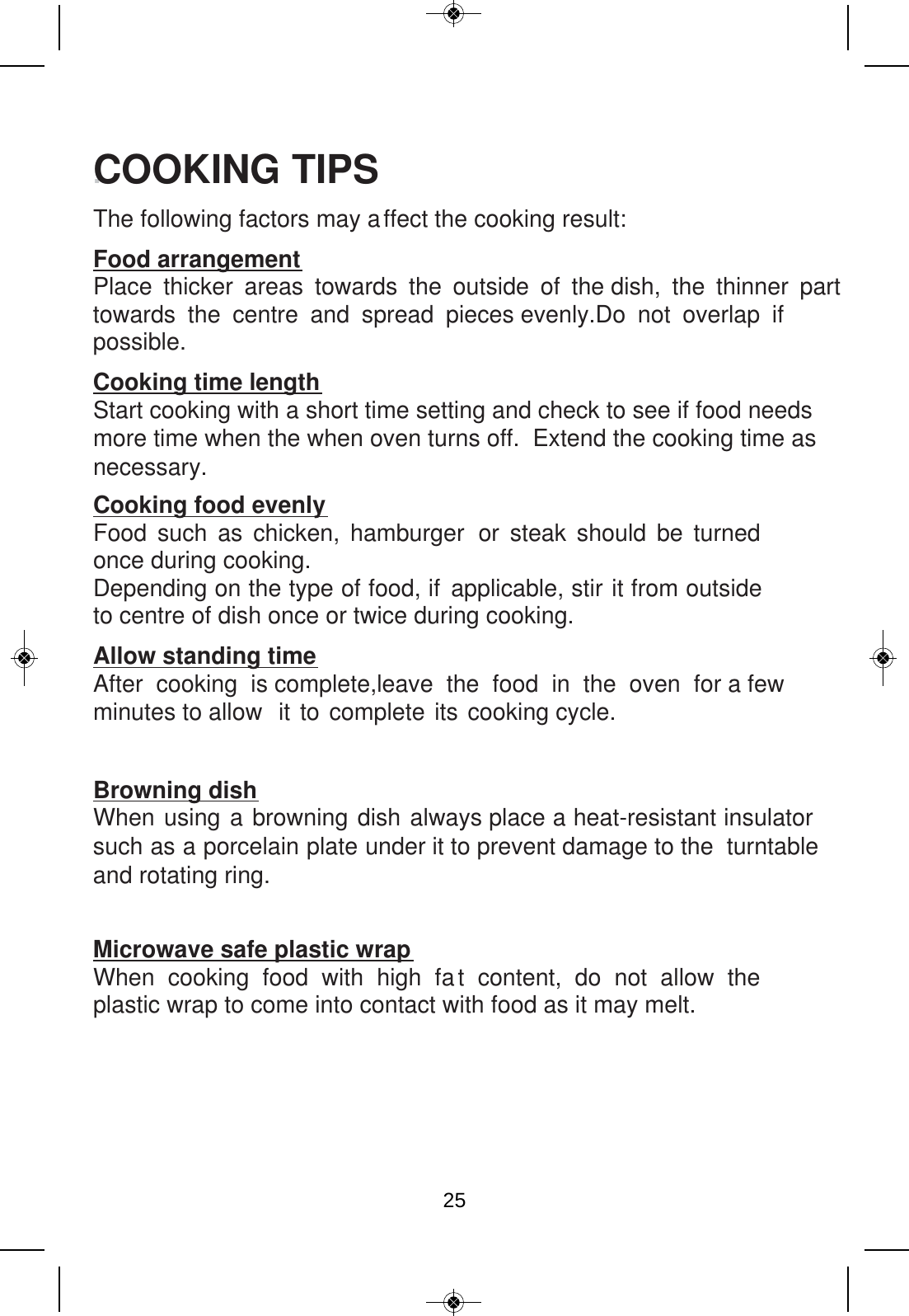 .COOKING TIPS The following factors may affect the cooking result: Food arrangement Place thicker areas towards the outside of the dish, the thinner part towards the centre and spread pieces evenly.Do not overlap if  possible. Cooking time length Start cooking with a short time setting and check to see if food needs more time when the when oven turns off.  Extend the cooking time asnecessary. Cooking food evenly Food such as chicken, hamburger or steak should be turned once during cooking. Depending on the type of food, if applicable, stir it from outside to centre of dish once or twice during cooking. Allow standing time After cooking is complete,leave the food in the oven for a few minutes to allow  it to complete its cooking cycle.Browning dish When using a browning dish always place a heat-resistant insulator such as a porcelain plate under it to prevent damage to the  turntable and rotating ring. Microwave safe plastic wrap When cooking food with high fat content, do not allow the plastic wrap to come into contact with food as it may melt.25