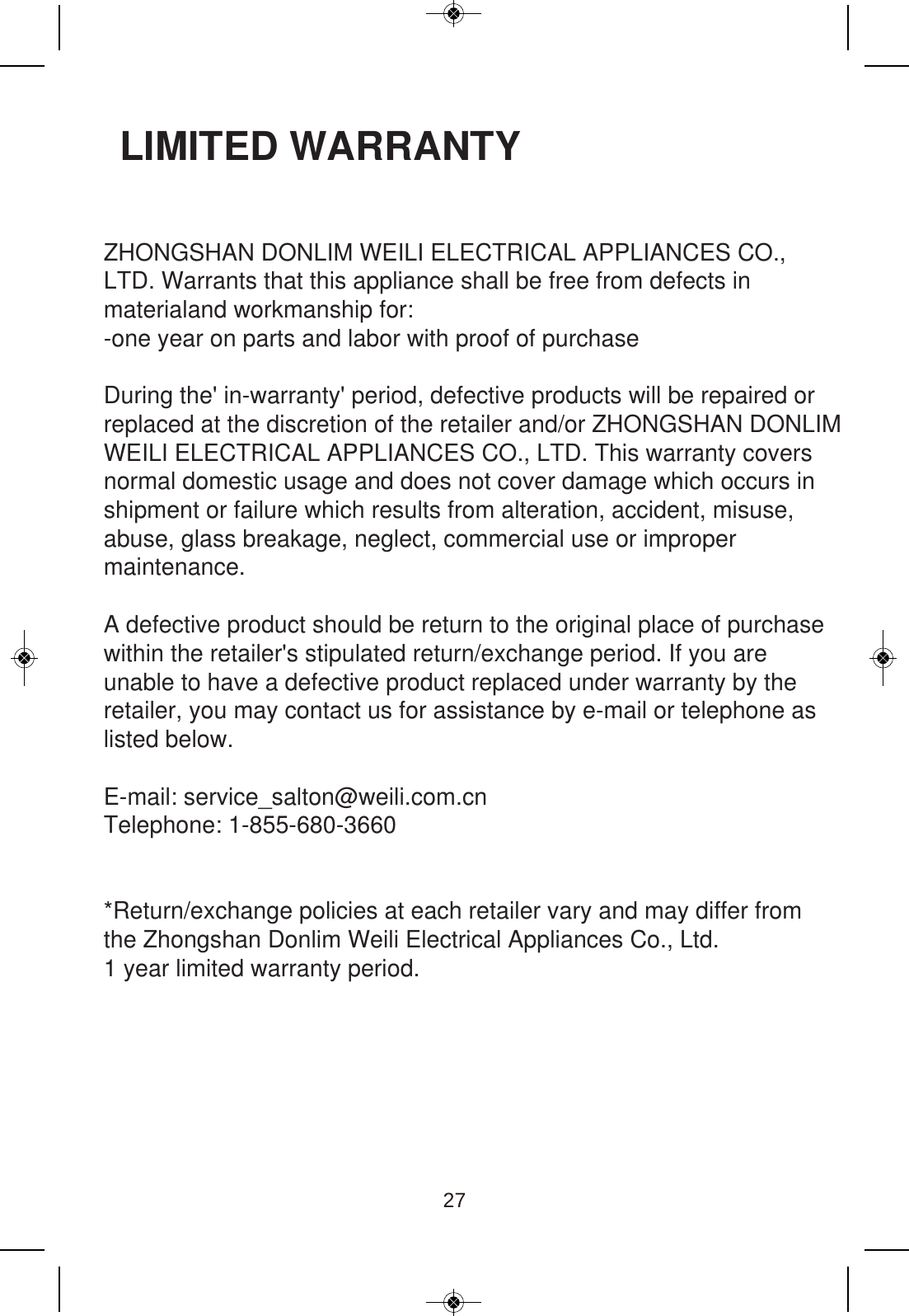 LIMITED WARRANTYZHONGSHAN DONLIM WEILI ELECTRICAL APPLIANCES CO.,LTD. Warrants that this appliance shall be free from defects in materialand workmanship for:-one year on parts and labor with proof of purchase During the&apos; in-warranty&apos; period, defective products will be repaired or replaced at the discretion of the retailer and/or ZHONGSHAN DONLIMWEILI ELECTRICAL APPLIANCES CO., LTD. This warranty covers normal domestic usage and does not cover damage which occurs in shipment or failure which results from alteration, accident, misuse, abuse, glass breakage, neglect, commercial use or improper maintenance. A defective product should be return to the original place of purchase within the retailer&apos;s stipulated return/exchange period. If you are unable to have a defective product replaced under warranty by the retailer, you may contact us for assistance by e-mail or telephone as listed below.E-mail: service_salton@weili.com.cnTelephone: 1-855-680-3660*Return/exchange policies at each retailer vary and may differ fromthe Zhongshan Donlim Weili Electrical Appliances Co., Ltd.1 year limited warranty period.  27