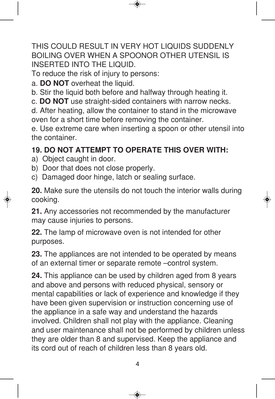 19. DO NOT ATTEMPT TO OPERATE THIS OVER WITH: 20. Make sure the utensils do not touch the interior walls during cooking.21. Any accessories not recommended by the manufacturer may cause injuries to persons.22. The lamp of microwave oven is not intended for other purposes.23. The appliances are not intended to be operated by means of an external timer or separate remote –control system.24. This appliance can be used by children aged from 8 years and above and persons with reduced physical, sensory or mental capabilities or lack of experience and knowledge if they have been given supervision or instruction concerning use of the appliance in a safe way and understand the hazards involved. Children shall not play with the appliance. Cleaning and user maintenance shall not be performed by children unless they are older than 8 and supervised. Keep the appliance and its cord out of reach of children less than 8 years old. a. DO NOT overheat the liquid. b. Stir the liquid both before and halfway through heating it.c. DO NOT use straight-sided containers with narrow necks.d. After heating, allow the container to stand in the microwave oven for a short time before removing the container.  e. Use extreme care when inserting a spoon or other utensil into the container.a)  Object caught in door.b)  Door that does not close properly. c)  Damaged door hinge, latch or sealing surface.THIS COULD RESULT IN VERY HOT LIQUIDS SUDDENLY BOILING OVER WHEN A SPOONOR OTHER UTENSIL IS INSERTED INTO THE LIQUID.  To reduce the risk of injury to persons: 4