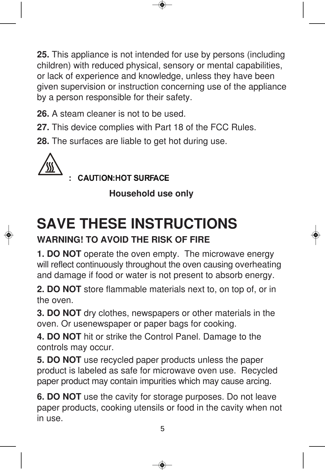 25. This appliance is not intended for use by persons (including children) with reduced physical, sensory or mental capabilities, or lack of experience and knowledge, unless they have beengiven supervision or instruction concerning use of the appliance by a person responsible for their safety.SAVE THESE INSTRUCTIONS2. DO NOT store flammable materials next to, on top of, or in the oven. 3. DO NOT dry clothes, newspapers or other materials in the oven. Or usenewspaper or paper bags for cooking. 4. DO NOT hit or strike the Control Panel. Damage to the controls may occur.5. DO NOT use recycled paper products unless the paper product is labeled as safe for microwave oven use.  Recycled paper product may contain impurities which may cause arcing. 6. DO NOT use the cavity for storage purposes. Do not leave paper products, cooking utensils or food in the cavity when not in use.1. DO NOT operate the oven empty.  The microwave energy will reflect continuously throughout the oven causing overheating and damage if food or water is not present to absorb energy. WARNING! TO AVOID THE RISK OF FIRE26. A steam cleaner is not to be used.27. This device complies with Part 18 of the FCC Rules.28. The surfaces are liable to get hot during use. Household use only 5