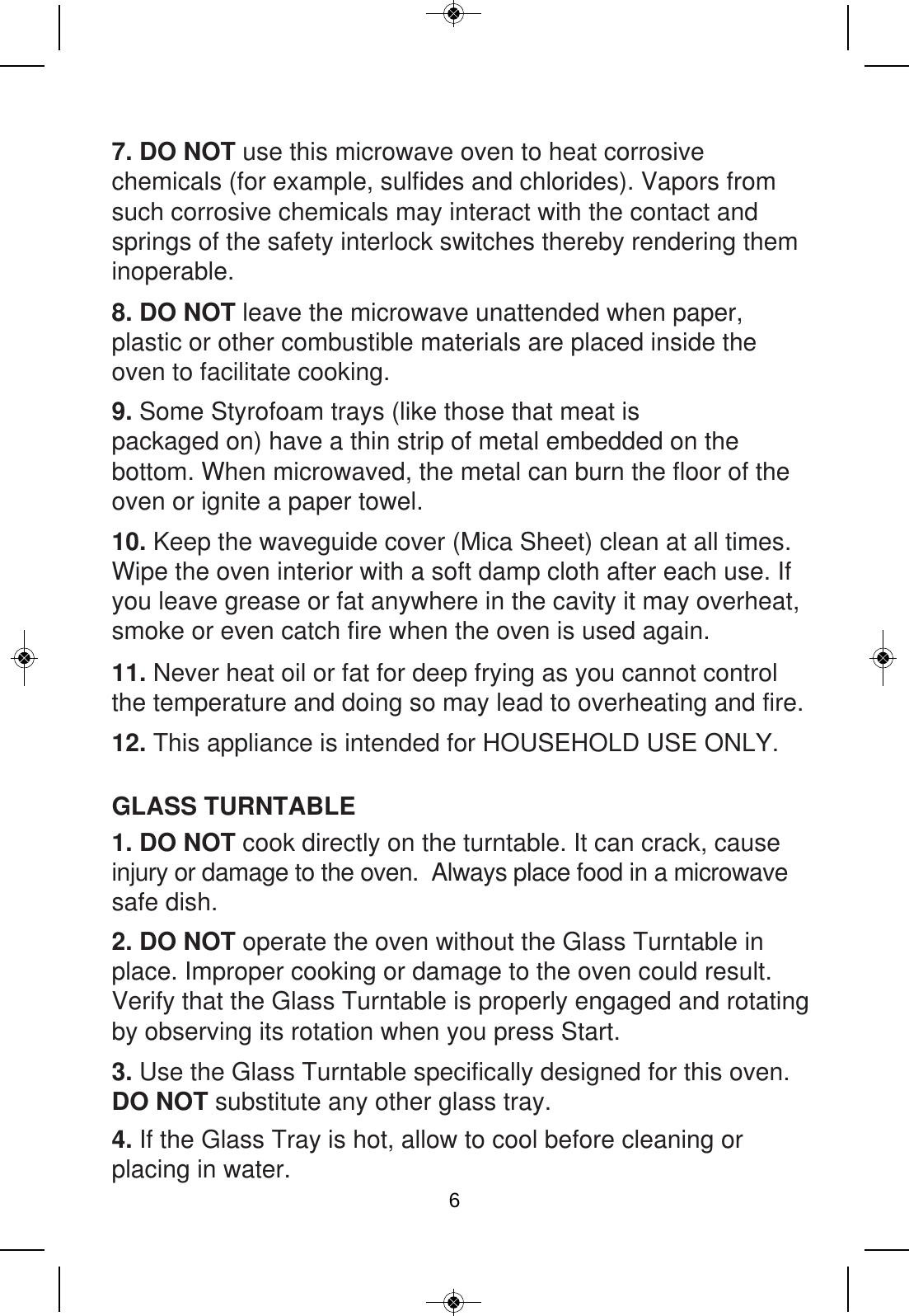 GLASS TURNTABLE7. DO NOT use this microwave oven to heat corrosive chemicals (for example, sulfides and chlorides). Vapors from such corrosive chemicals may interact with the contact and springs of the safety interlock switches thereby rendering them inoperable. 9. Some Styrofoam trays (like those that meat is packaged on) have a thin strip of metal embedded on the bottom. When microwaved, the metal can burn the floor of the oven or ignite a paper towel. 10. Keep the waveguide cover (Mica Sheet) clean at all times. Wipe the oven interior with a soft damp cloth after each use. If you leave grease or fat anywhere in the cavity it may overheat, smoke or even catch fire when the oven is used again. 11. Never heat oil or fat for deep frying as you cannot control the temperature and doing so may lead to overheating and fire.8. DO NOT leave the microwave unattended when paper, plastic or other combustible materials are placed inside the oven to facilitate cooking.1. DO NOT cook directly on the turntable. It can crack, cause injury or damage to the oven.  Always place food in a microwave safe dish.2. DO NOT operate the oven without the Glass Turntable in place. Improper cooking or damage to the oven could result. Verify that the Glass Turntable is properly engaged and rotating by observing its rotation when you press Start. 3. Use the Glass Turntable specifically designed for this oven. DO NOT substitute any other glass tray.4. If the Glass Tray is hot, allow to cool before cleaning or placing in water. 12. This appliance is intended for HOUSEHOLD USE ONLY. 6