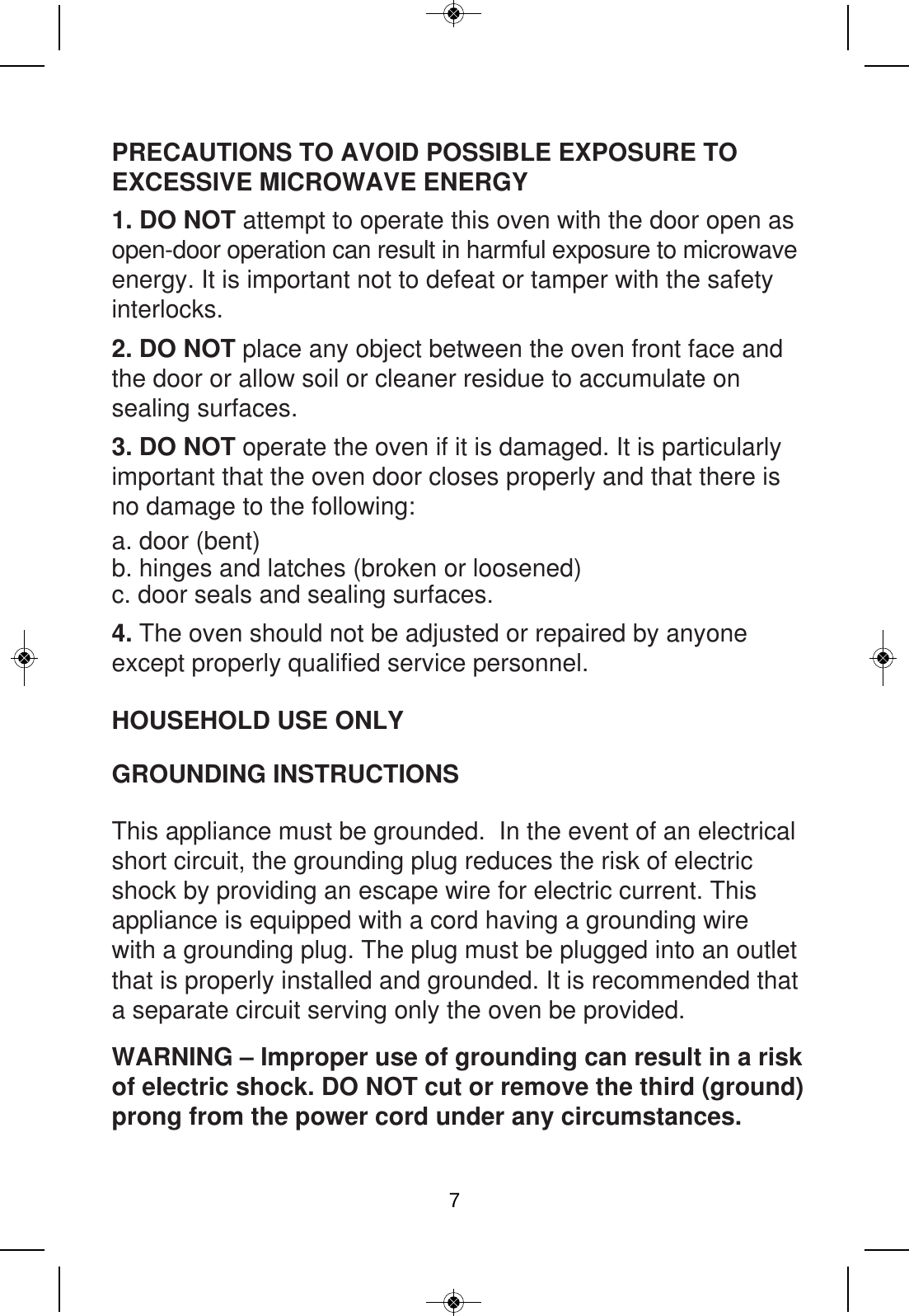 PRECAUTIONS TO AVOID POSSIBLE EXPOSURE TO EXCESSIVE MICROWAVE ENERGY HOUSEHOLD USE ONLYGROUNDING INSTRUCTIONS WARNING – Improper use of grounding can result in a riskof electric shock. DO NOT cut or remove the third (ground) prong from the power cord under any circumstances.1. DO NOT attempt to operate this oven with the door open as open-door operation can result in harmful exposure to microwave energy. It is important not to defeat or tamper with the safety interlocks. 2. DO NOT place any object between the oven front face and the door or allow soil or cleaner residue to accumulate on sealing surfaces. 3. DO NOT operate the oven if it is damaged. It is particularly important that the oven door closes properly and that there is no damage to the following: 4. The oven should not be adjusted or repaired by anyone except properly qualified service personnel.This appliance must be grounded.  In the event of an electrical short circuit, the grounding plug reduces the risk of electric shock by providing an escape wire for electric current. This appliance is equipped with a cord having a grounding wire with a grounding plug. The plug must be plugged into an outlet that is properly installed and grounded. It is recommended that a separate circuit serving only the oven be provided. a. door (bent)b. hinges and latches (broken or loosened) c. door seals and sealing surfaces. 7