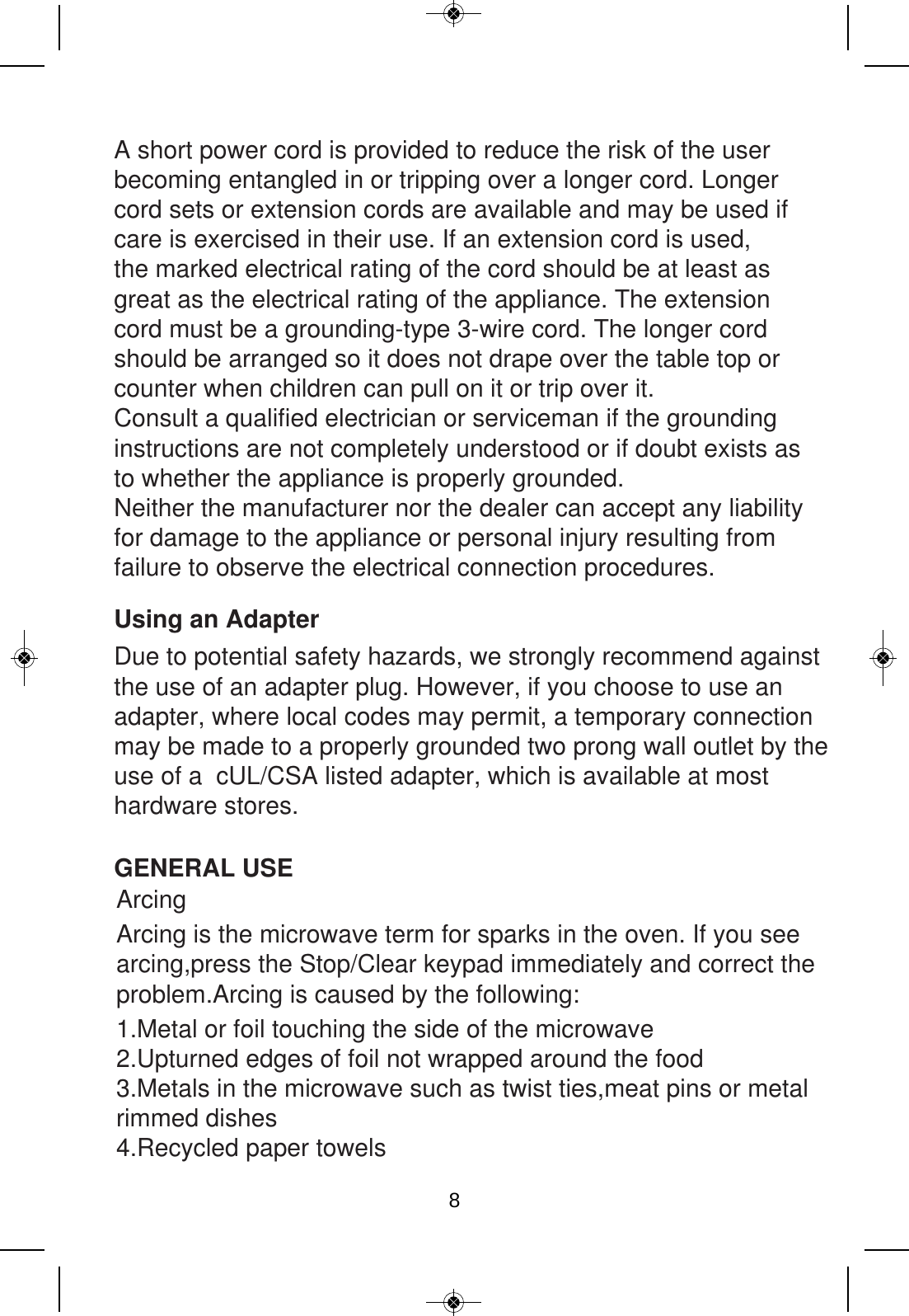 Using an AdapterDue to potential safety hazards, we strongly recommend against the use of an adapter plug. However, if you choose to use an adapter, where local codes may permit, a temporary connection may be made to a properly grounded two prong wall outlet by the use of a  cUL/CSA listed adapter, which is available at most hardware stores. GENERAL USEArcing1.Metal or foil touching the side of the microwave 2.Upturned edges of foil not wrapped around the food3.Metals in the microwave such as twist ties,meat pins or metal rimmed dishes4.Recycled paper towelsArcing is the microwave term for sparks in the oven. If you see arcing,press the Stop/Clear keypad immediately and correct the problem.Arcing is caused by the following:A short power cord is provided to reduce the risk of the user becoming entangled in or tripping over a longer cord. Longer cord sets or extension cords are available and may be used if care is exercised in their use. If an extension cord is used, the marked electrical rating of the cord should be at least as great as the electrical rating of the appliance. The extension cord must be a grounding-type 3-wire cord. The longer cord should be arranged so it does not drape over the table top or counter when children can pull on it or trip over it.Consult a qualified electrician or serviceman if the groundinginstructions are not completely understood or if doubt exists asto whether the appliance is properly grounded.Neither the manufacturer nor the dealer can accept any liability for damage to the appliance or personal injury resulting from failure to observe the electrical connection procedures.8