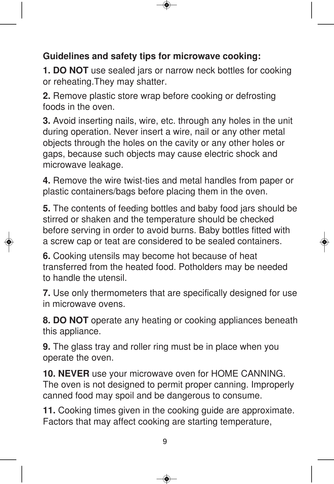 Guidelines and safety tips for microwave cooking:  1. DO NOT use sealed jars or narrow neck bottles for cooking or reheating.They may shatter. 2. Remove plastic store wrap before cooking or defrosting foods in the oven. 3. Avoid inserting nails, wire, etc. through any holes in the unit during operation. Never insert a wire, nail or any other metal objects through the holes on the cavity or any other holes or gaps, because such objects may cause electric shock and microwave leakage. 4. Remove the wire twist-ties and metal handles from paper or plastic containers/bags before placing them in the oven. 5. The contents of feeding bottles and baby food jars should be stirred or shaken and the temperature should be checked before serving in order to avoid burns. Baby bottles fitted with a screw cap or teat are considered to be sealed containers.6. Cooking utensils may become hot because of heat transferred from the heated food. Potholders may be needed to handle the utensil. 7. Use only thermometers that are specifically designed for use in microwave ovens. 8. DO NOT operate any heating or cooking appliances beneath this appliance. 9. The glass tray and roller ring must be in place when you operate the oven. 10. NEVER use your microwave oven for HOME CANNING. The oven is not designed to permit proper canning. Improperly canned food may spoil and be dangerous to consume.11. Cooking times given in the cooking guide are approximate. Factors that may affect cooking are starting temperature, 9