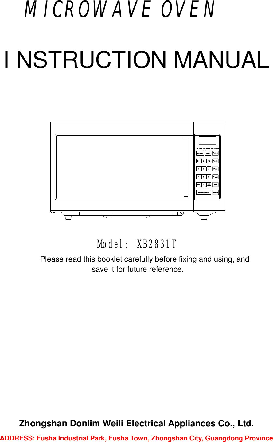                 MICROWAVE OVEN  I NSTRUCTION MANUAL       Model: XB2831T Please read this booklet carefully before fixing and using, and  save it for future reference.               Zhongshan Donlim Weili Electrical Appliances Co., Ltd. ADDRESS: Fusha Industrial Park, Fusha Town, Zhongshan City, Guangdong Province   