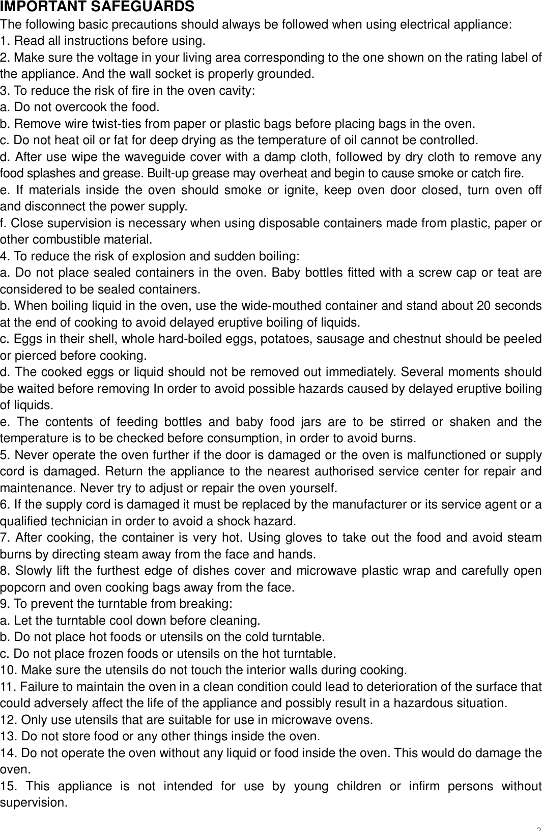 2IMPORTANT SAFEGUARDS The following basic precautions should always be followed when using electrical appliance: 1. Read all instructions before using. 2. Make sure the voltage in your living area corresponding to the one shown on the rating label of the appliance. And the wall socket is properly grounded. 3. To reduce the risk of fire in the oven cavity: a. Do not overcook the food. b. Remove wire twist-ties from paper or plastic bags before placing bags in the oven. c. Do not heat oil or fat for deep drying as the temperature of oil cannot be controlled. d. After use wipe the waveguide cover with a damp cloth, followed by dry cloth to remove any food splashes and grease. Built-up grease may overheat and begin to cause smoke or catch fire. e. If materials inside the oven should smoke or ignite, keep oven door closed, turn oven off      and disconnect the power supply. f. Close supervision is necessary when using disposable containers made from plastic, paper or other combustible material. 4. To reduce the risk of explosion and sudden boiling: a. Do not place sealed containers in the oven. Baby bottles fitted with a screw cap or teat are considered to be sealed containers. b. When boiling liquid in the oven, use the wide-mouthed container and stand about 20 seconds at the end of cooking to avoid delayed eruptive boiling of liquids. c. Eggs in their shell, whole hard-boiled eggs, potatoes, sausage and chestnut should be peeled or pierced before cooking. d. The cooked eggs or liquid should not be removed out immediately. Several moments should be waited before removing In order to avoid possible hazards caused by delayed eruptive boiling of liquids. e. The contents of feeding bottles and baby food jars are to be stirred or shaken and the temperature is to be checked before consumption, in order to avoid burns. 5. Never operate the oven further if the door is damaged or the oven is malfunctioned or supply cord is damaged. Return the appliance to the nearest authorised service center for repair and maintenance. Never try to adjust or repair the oven yourself. 6. If the supply cord is damaged it must be replaced by the manufacturer or its service agent or a qualified technician in order to avoid a shock hazard. 7. After cooking, the container is very hot. Using gloves to take out the food and avoid steam burns by directing steam away from the face and hands. 8. Slowly lift the furthest edge of dishes cover and microwave plastic wrap and carefully open popcorn and oven cooking bags away from the face. 9. To prevent the turntable from breaking: a. Let the turntable cool down before cleaning. b. Do not place hot foods or utensils on the cold turntable. c. Do not place frozen foods or utensils on the hot turntable. 10. Make sure the utensils do not touch the interior walls during cooking. 11. Failure to maintain the oven in a clean condition could lead to deterioration of the surface that could adversely affect the life of the appliance and possibly result in a hazardous situation. 12. Only use utensils that are suitable for use in microwave ovens. 13. Do not store food or any other things inside the oven. 14. Do not operate the oven without any liquid or food inside the oven. This would do damage the oven. 15. This appliance is not intended for use by young children or infirm persons without supervision. 