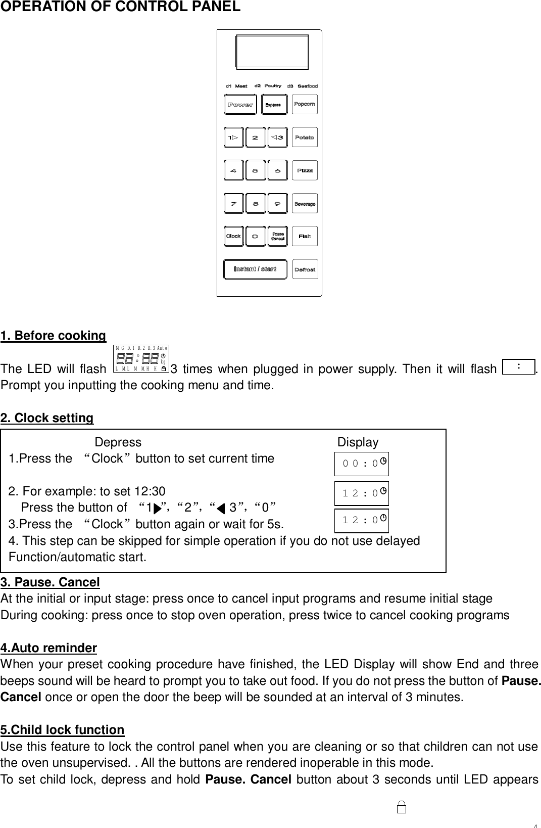 4OPERATION OF CONTROL PANEL   1. Before cooking The LED will flash D.3 AutoM.HM.LL M H kgD.2GM D.13 times when plugged in power supply. Then it will flash      .  Prompt you inputting the cooking menu and time.  2. Clock setting          3. Pause. Cancel At the initial or input stage: press once to cancel input programs and resume initial stage During cooking: press once to stop oven operation, press twice to cancel cooking programs  4.Auto reminder When your preset cooking procedure have finished, the LED Display will show End and three beeps sound will be heard to prompt you to take out food. If you do not press the button of Pause. Cancel once or open the door the beep will be sounded at an interval of 3 minutes.  5.Child lock function Use this feature to lock the control panel when you are cleaning or so that children can not use the oven unsupervised. . All the buttons are rendered inoperable in this mode. To set child lock, depress and hold Pause. Cancel button about 3 seconds until LED appears :               Depress                               Display 1.Press the  “Clock”button to set current time  2. For example: to set 12:30 Press the button of  “1  ”，“ 2”，“   3”，“ 0 ”   3.Press the  “Clock”button again or wait for 5s. 4. This step can be skipped for simple operation if you do not use delayed  Function/automatic start.    00:00 12:00 12:00 