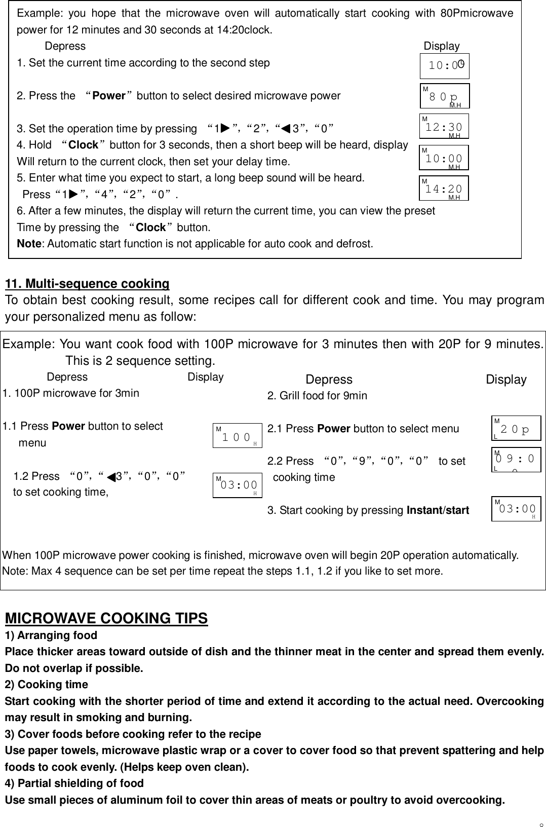 8                 11. Multi-sequence cooking To obtain best cooking result, some recipes call for different cook and time. You may program your personalized menu as follow:  MICROWAVE COOKING TIPS 1) Arranging food Place thicker areas toward outside of dish and the thinner meat in the center and spread them evenly. Do not overlap if possible. 2) Cooking time Start cooking with the shorter period of time and extend it according to the actual need. Overcooking may result in smoking and burning. 3) Cover foods before cooking refer to the recipe Use paper towels, microwave plastic wrap or a cover to cover food so that prevent spattering and help foods to cook evenly. (Helps keep oven clean). 4) Partial shielding of food Use small pieces of aluminum foil to cover thin areas of meats or poultry to avoid overcooking. Example: you hope that the microwave oven will automatically start cooking with 80Pmicrowave power for 12 minutes and 30 seconds at 14:20clock.      Depress                                                             Display   1. Set the current time according to the second step  2. Press the  “Power”button to select desired microwave power  3. Set the operation time by pressing  “1  ”，“ 2 ”，“   3”，“ 0 ”    4. Hold  “Clock”button for 3 seconds, then a short beep will be heard, display  Will return to the current clock, then set your delay time. 5. Enter what time you expect to start, a long beep sound will be heard.  Press“1  ”，“ 4 ”，“ 2 ”，“ 0 ” . 6. After a few minutes, the display will return the current time, you can view the preset Time by pressing the  “Clock”button. Note: Automatic start function is not applicable for auto cook and defrost.  10:0Example: You want cook food with 100P microwave for 3 minutes then with 20P for 9 minutes. This is 2 sequence setting.         Depress                  Display 1. 100P microwave for 3min  1.1 Press Power button to select    menu  1.2 Press  “0”，“   3”，“ 0 ”，“ 0 ”   to set cooking time,    When 100P microwave power cooking is finished, microwave oven will begin 20P operation automatically. Note: Max 4 sequence can be set per time repeat the steps 1.1, 1.2 if you like to set more.        Depress                     Display 2. Grill food for 9min  2.1 Press Power button to select menu  2.2 Press  “0”，“ 9 ”，“ 0 ”，“ 0 ”  to set  cooking time  3. Start cooking by pressing Instant/start  100M H 03:00 M H 80p M M.H 12:30 M M.H 10:00 M M.H 14:20 M M.H 03:00 M H 20p M L 09:00 M L 