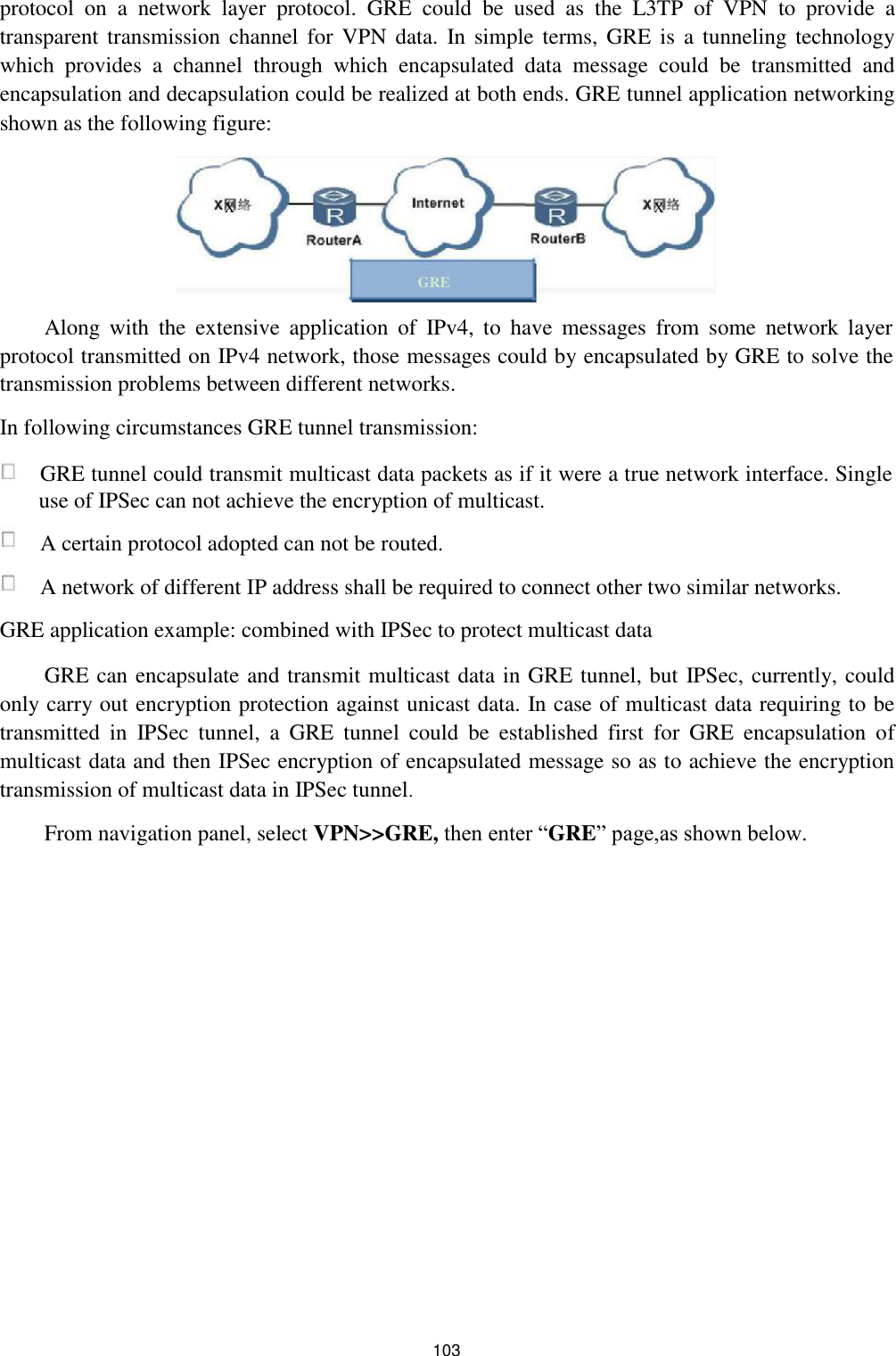 protocol  on  a  network  layer  protocol.  GRE  could  be  used  as  the  L3TP  of  VPN  to  provide  a transparent transmission  channel for VPN  data.  In  simple  terms,  GRE  is a tunneling technology which  provides  a  channel  through  which  encapsulated  data  message  could  be  transmitted  and encapsulation and decapsulation could be realized at both ends. GRE tunnel application networking shown as the following figure:   X  X      GRE  Along  with  the  extensive  application  of  IPv4,  to  have  messages  from  some  network  layer protocol transmitted on IPv4 network, those messages could by encapsulated by GRE to solve the transmission problems between different networks.  In following circumstances GRE tunnel transmission:   GRE tunnel could transmit multicast data packets as if it were a true network interface. Single use of IPSec can not achieve the encryption of multicast.   A certain protocol adopted can not be routed.   A network of different IP address shall be required to connect other two similar networks.  GRE application example: combined with IPSec to protect multicast data  GRE can encapsulate and transmit multicast data in GRE tunnel, but IPSec, currently, could only carry out encryption protection against unicast data. In case of multicast data requiring to be transmitted  in  IPSec  tunnel,  a  GRE  tunnel  could  be  established  first  for  GRE  encapsulation  of multicast data and then IPSec encryption of encapsulated message so as to achieve the encryption transmission of multicast data in IPSec tunnel.  From navigation panel, select VPN&gt;&gt;GRE, then enter “GRE” page,as shown below.                           103 