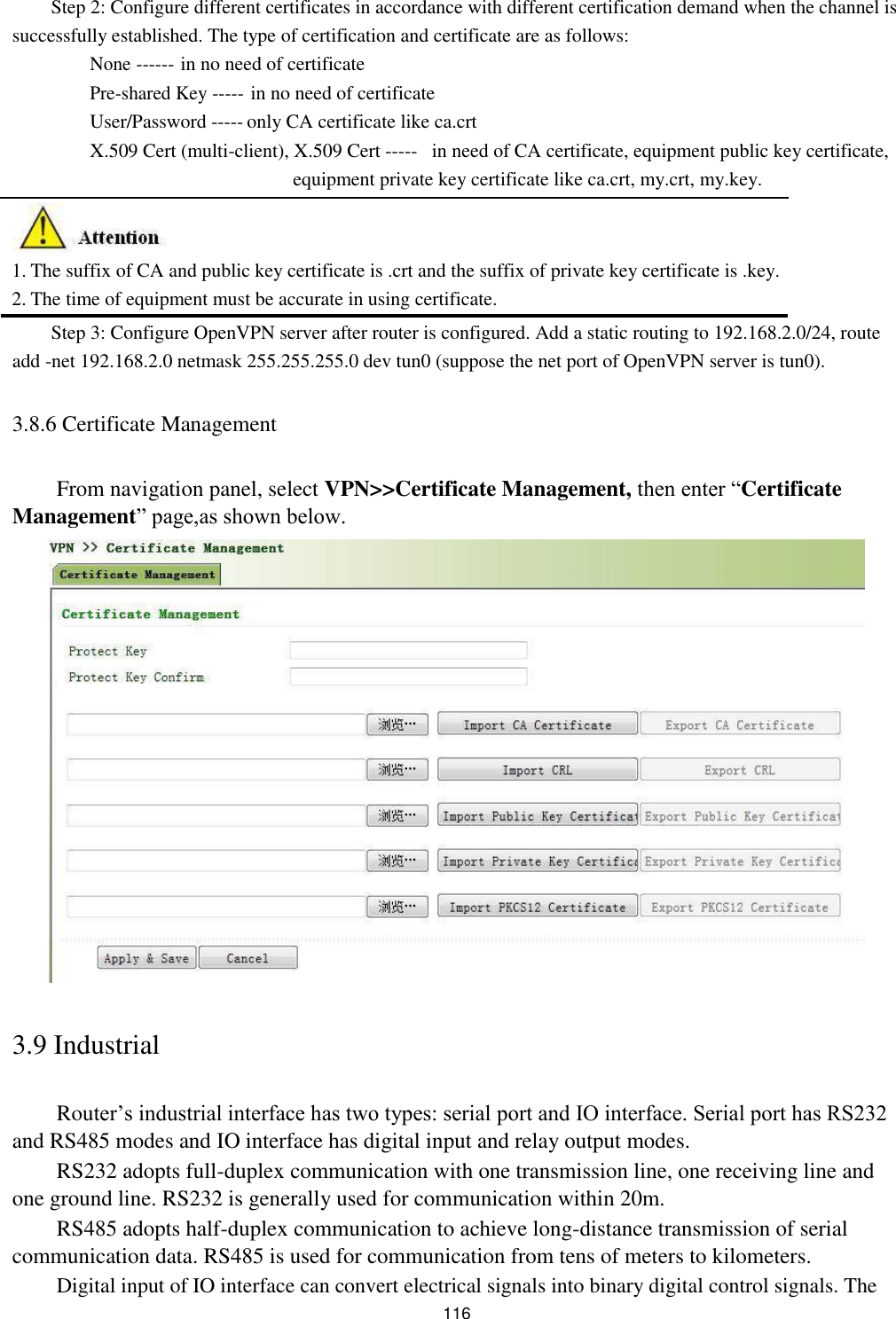 Step 2: Configure different certificates in accordance with different certification demand when the channel is successfully established. The type of certification and certificate are as follows:  None ------ in no need of certificate   Pre-shared Key ----- in no need of certificate User/Password ----- only CA certificate like ca.crt X.509 Cert (multi-client), X.509 Cert ----- in need of CA certificate, equipment public key certificate,   equipment private key certificate like ca.crt, my.crt, my.key.         1. The suffix of CA and public key certificate is .crt and the suffix of private key certificate is .key.  2. The time of equipment must be accurate in using certificate.  Step 3: Configure OpenVPN server after router is configured. Add a static routing to 192.168.2.0/24, route add -net 192.168.2.0 netmask 255.255.255.0 dev tun0 (suppose the net port of OpenVPN server is tun0).  3.8.6 Certificate Management   From navigation panel, select VPN&gt;&gt;Certificate Management, then enter “Certificate Management” page,as shown below.                           3.9 Industrial   Router’s industrial interface has two types: serial port and IO interface. Serial port has RS232 and RS485 modes and IO interface has digital input and relay output modes.  RS232 adopts full-duplex communication with one transmission line, one receiving line and one ground line. RS232 is generally used for communication within 20m.  RS485 adopts half-duplex communication to achieve long-distance transmission of serial communication data. RS485 is used for communication from tens of meters to kilometers.  Digital input of IO interface can convert electrical signals into binary digital control signals. The  116 