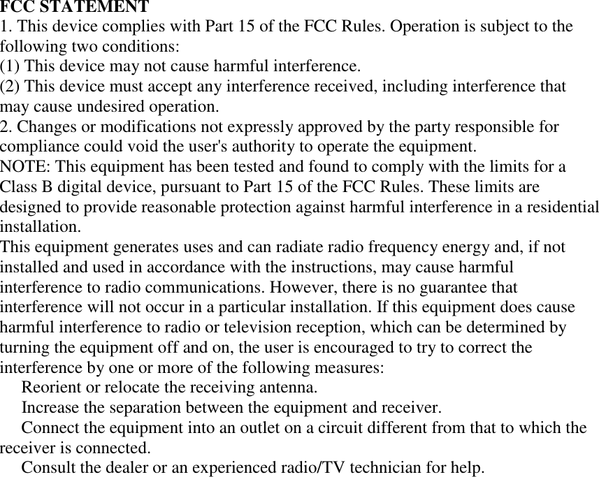 FCC STATEMENT 1. This device complies with Part 15 of the FCC Rules. Operation is subject to the following two conditions: (1) This device may not cause harmful interference. (2) This device must accept any interference received, including interference that may cause undesired operation. 2. Changes or modifications not expressly approved by the party responsible for compliance could void the user&apos;s authority to operate the equipment. NOTE: This equipment has been tested and found to comply with the limits for a Class B digital device, pursuant to Part 15 of the FCC Rules. These limits are designed to provide reasonable protection against harmful interference in a residential installation. This equipment generates uses and can radiate radio frequency energy and, if not installed and used in accordance with the instructions, may cause harmful interference to radio communications. However, there is no guarantee that interference will not occur in a particular installation. If this equipment does cause harmful interference to radio or television reception, which can be determined by turning the equipment off and on, the user is encouraged to try to correct the interference by one or more of the following measures:   Reorient or relocate the receiving antenna.   Increase the separation between the equipment and receiver.   Connect the equipment into an outlet on a circuit different from that to which the receiver is connected.   Consult the dealer or an experienced radio/TV technician for help.                                       