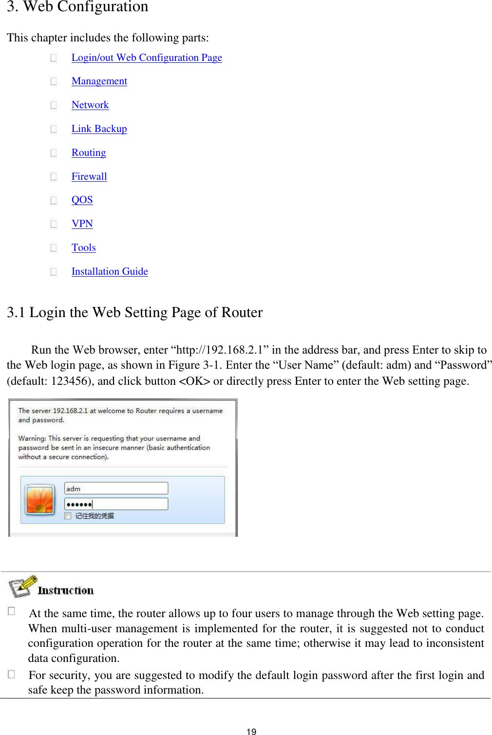 3. Web Configuration  This chapter includes the following parts:  Login/out Web Configuration Page  Management  Network  Link Backup  Routing  Firewall  QOS  VPN  Tools  Installation Guide   3.1 Login the Web Setting Page of Router   Run the Web browser, enter “http://192.168.2.1” in the address bar, and press Enter to skip to the Web login page, as shown in Figure 3-1. Enter the “User Name” (default: adm) and “Password”  (default: 123456), and click button &lt;OK&gt; or directly press Enter to enter the Web setting page.                       At the same time, the router allows up to four users to manage through the Web setting page. When multi-user management is implemented for the router, it is suggested not to conduct configuration operation for the router at the same time; otherwise it may lead to inconsistent data configuration.   For security, you are suggested to modify the default login password after the first login and safe keep the password information.   19 