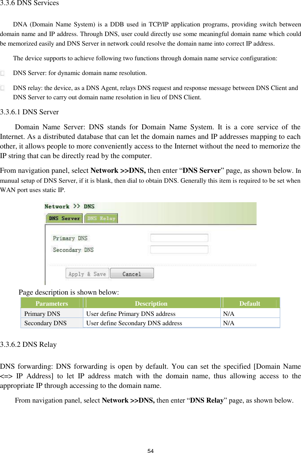 3.3.6 DNS Services   DNA (Domain Name System) is a DDB  used in TCP/IP application programs, providing switch between domain name and IP address. Through DNS, user could directly use some meaningful domain name which could be memorized easily and DNS Server in network could resolve the domain name into correct IP address.  The device supports to achieve following two functions through domain name service configuration:  DNS Server: for dynamic domain name resolution.  DNS relay: the device, as a DNS Agent, relays DNS request and response message between DNS Client and DNS Server to carry out domain name resolution in lieu of DNS Client.  3.3.6.1 DNS Server  Domain  Name  Server:  DNS  stands  for  Domain  Name  System.  It  is  a  core  service  of  the Internet. As a distributed database that can let the domain names and IP addresses mapping to each other, it allows people to more conveniently access to the Internet without the need to memorize the IP string that can be directly read by the computer.  From navigation panel, select Network &gt;&gt;DNS, then enter “DNS Server” page, as shown below. In  manual setup of DNS Server, if it is blank, then dial to obtain DNS. Generally this item is required to be set when WAN port uses static IP.               Page description is shown below:   Parameters   Description   Default         Primary DNS   User define Primary DNS address  N/A  Secondary DNS   User define Secondary DNS address  N/A           3.3.6.2 DNS Relay   DNS forwarding: DNS forwarding is open by default. You can set the specified [Domain Name &lt;=&gt;  IP  Address]  to  let  IP  address  match  with  the  domain  name,  thus  allowing  access  to  the appropriate IP through accessing to the domain name.  From navigation panel, select Network &gt;&gt;DNS, then enter “DNS Relay” page, as shown below.       54 