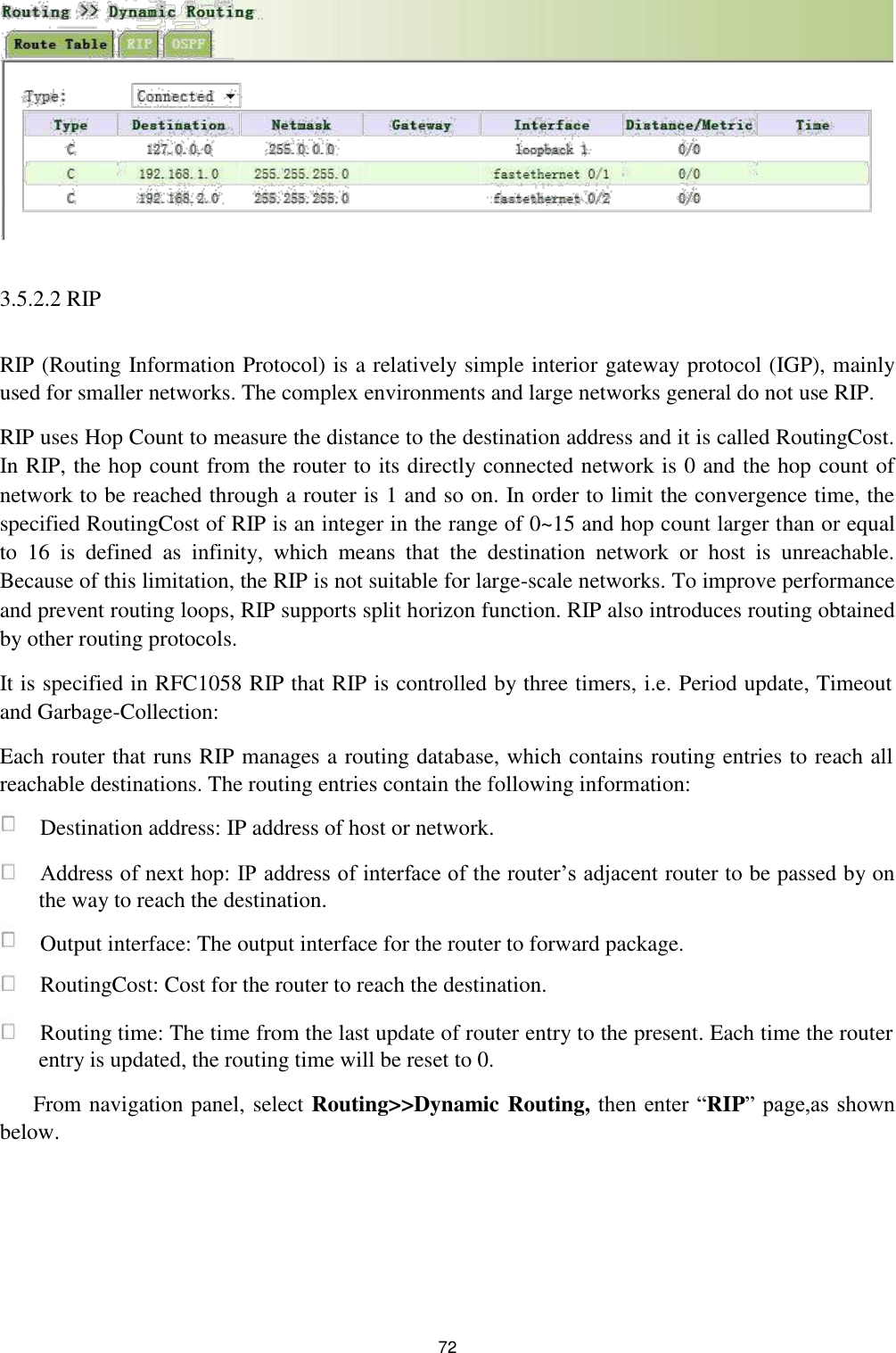               3.5.2.2 RIP   RIP (Routing Information Protocol) is a relatively simple interior gateway protocol (IGP), mainly used for smaller networks. The complex environments and large networks general do not use RIP.  RIP uses Hop Count to measure the distance to the destination address and it is called RoutingCost. In RIP, the hop count from the router to its directly connected network is 0 and the hop count of network to be reached through a router is 1 and so on. In order to limit the convergence time, the specified RoutingCost of RIP is an integer in the range of 0~15 and hop count larger than or equal to  16  is  defined  as  infinity,  which  means  that  the  destination  network  or  host  is  unreachable. Because of this limitation, the RIP is not suitable for large-scale networks. To improve performance and prevent routing loops, RIP supports split horizon function. RIP also introduces routing obtained by other routing protocols.  It is specified in RFC1058 RIP that RIP is controlled by three timers, i.e. Period update, Timeout and Garbage-Collection:  Each router that runs RIP manages a routing database, which contains routing entries to reach all reachable destinations. The routing entries contain the following information:   Destination address: IP address of host or network.   Address of next hop: IP address of interface of the router’s adjacent router to be passed by on the way to reach the destination.   Output interface: The output interface for the router to forward package.   RoutingCost: Cost for the router to reach the destination.   Routing time: The time from the last update of router entry to the present. Each time the router entry is updated, the routing time will be reset to 0.  From navigation panel, select Routing&gt;&gt;Dynamic Routing, then enter “RIP” page,as shown below.           72 