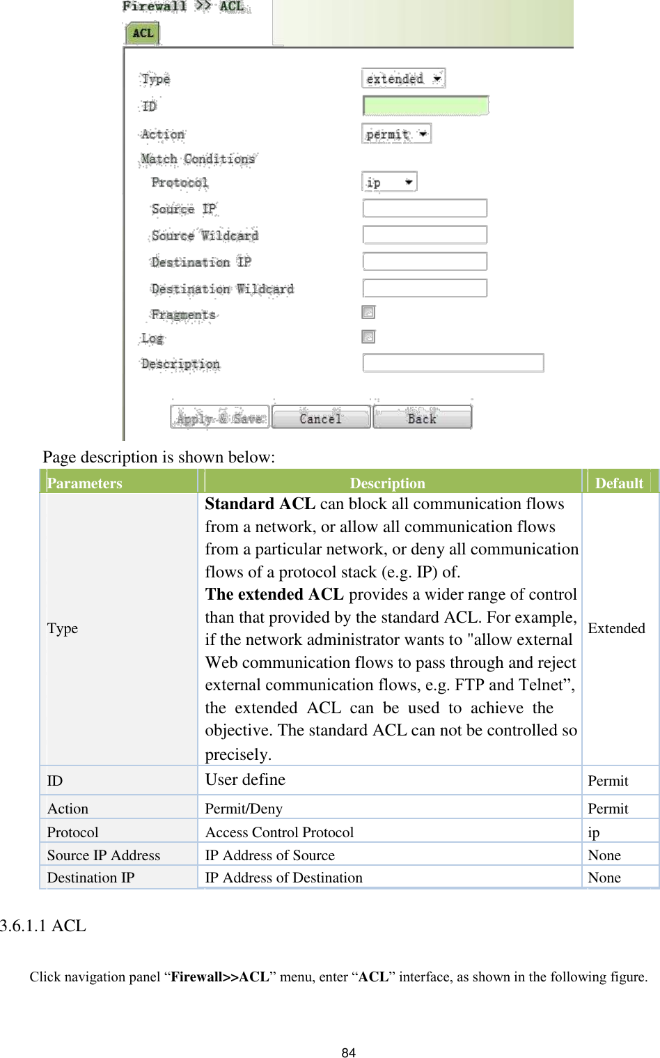                              Page description is shown below:    Parameters   Description   Default              Standard ACL can block all communication flows         from a network, or allow all communication flows         from a particular network, or deny all communication         flows of a protocol stack (e.g. IP) of.         The extended ACL provides a wider range of control      Type   than that provided by the standard ACL. For example,  Extended     if the network administrator wants to &quot;allow external               Web communication flows to pass through and reject         external communication flows, e.g. FTP and Telnet”,         the  extended  ACL  can  be  used  to  achieve  the         objective. The standard ACL can not be controlled so         precisely.      ID   User define  Permit             Action   Permit/Deny  Permit   Protocol   Access Control Protocol  ip   Source IP Address   IP Address of Source  None   Destination IP   IP Address of Destination  None           3.6.1.1 ACL         Click navigation panel “Firewall&gt;&gt;ACL” menu, enter “ACL” interface, as shown in the following figure.     84 