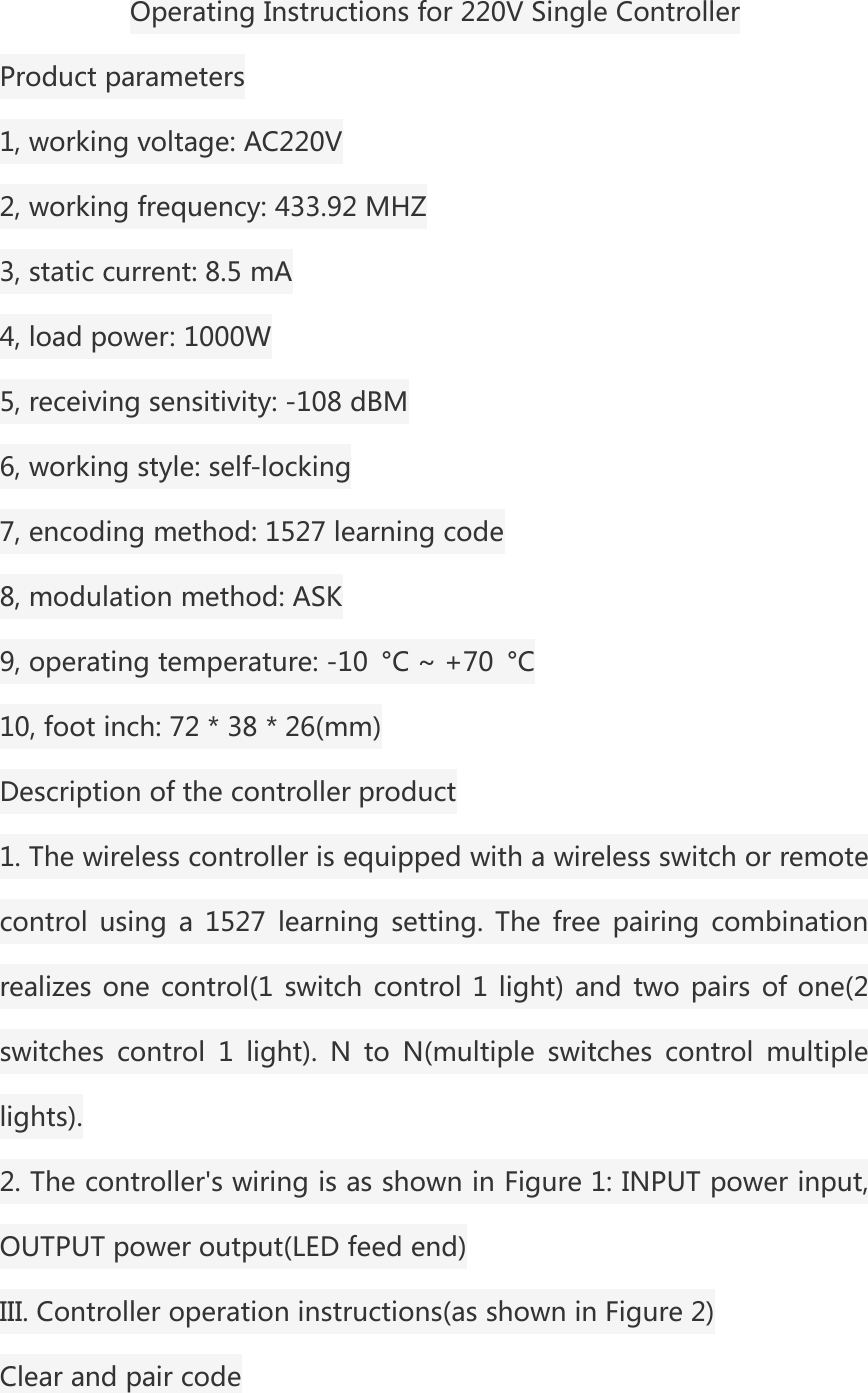 Operating Instructions for 220V Single ControllerProduct parameters1, working voltage: AC220V2, working frequency: 433.92 MHZ3, static current: 8.5 mA4, load power: 1000W5, receiving sensitivity: -108 dBM6, working style: self-locking7, encoding method: 1527 learning code8, modulation method: ASK9, operating temperature: -10 &deg;C ~ +70 &deg;C10, foot inch: 72 * 38 * 26(mm)Description of the controller product1. The wireless controller is equipped with a wireless switch or remotecontrol using a 1527 learning setting. The free pairing combinationrealizes one control(1 switch control 1 light) and two pairs of one(2switches control 1 light). N to N(multiple switches control multiplelights).2. The controller's wiring is as shown in Figure 1: INPUT power input,OUTPUT power output(LED feed end)III. Controller operation instructions(as shown in Figure 2)Clear and pair code
