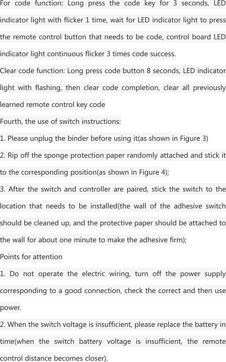 For code function: Long press the code key for 3 seconds, LEDindicator light with flicker 1 time, wait for LED indicator light to pressthe remote control button that needs to be code, control board LEDindicator light continuous flicker 3 times code success.Clear code function: Long press code button 8 seconds, LED indicatorlight with flashing, then clear code completion, clear all previouslylearned remote control key codeFourth, the use of switch instructions:1. Please unplug the binder before using it(as shown in Figure 3)2. Rip off the sponge protection paper randomly attached and stick itto the corresponding position(as shown in Figure 4);3. After the switch and controller are paired, stick the switch to thelocation that needs to be installed(the wall of the adhesive switchshould be cleaned up, and the protective paper should be attached tothe wall for about one minute to make the adhesive firm);Points for attention1. Do not operate the electric wiring, turn off the power supplycorresponding to a good connection, check the correct and then usepower.2. When the switch voltage is insufficient, please replace the battery intime(when the switch battery voltage is insufficient, the remotecontrol distance becomes closer).