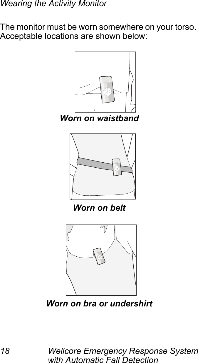Wearing the Activity Monitor18 Wellcore Emergency Response System with Automatic Fall Detection The monitor must be worn somewhere on your torso. Acceptable locations are shown below:Worn on waistbandWorn on beltWorn on bra or undershirt