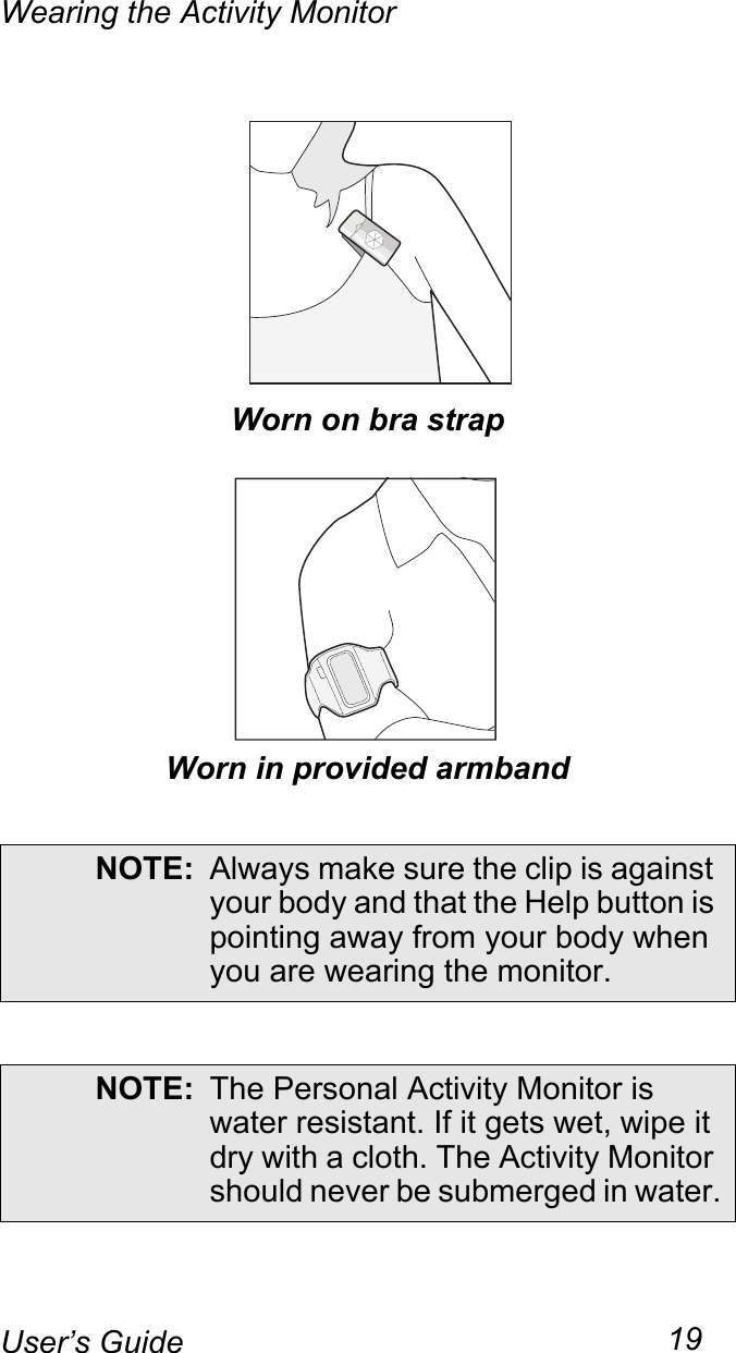 Wearing the Activity Monitor19User’s GuideWorn on bra strapWorn in provided armbandNOTE: Always make sure the clip is against your body and that the Help button is pointing away from your body when you are wearing the monitor.NOTE: The Personal Activity Monitor is water resistant. If it gets wet, wipe it dry with a cloth. The Activity Monitor should never be submerged in water.