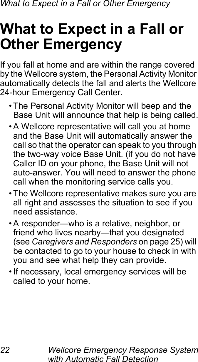 What to Expect in a Fall or Other Emergency22 Wellcore Emergency Response System with Automatic Fall Detection What to Expect in a Fall or Other EmergencyIf you fall at home and are within the range covered by the Wellcore system, the Personal Activity Monitor automatically detects the fall and alerts the Wellcore 24-hour Emergency Call Center.• The Personal Activity Monitor will beep and the Base Unit will announce that help is being called.• A Wellcore representative will call you at home and the Base Unit will automatically answer the call so that the operator can speak to you through the two-way voice Base Unit. (if you do not have Caller ID on your phone, the Base Unit will not auto-answer. You will need to answer the phone call when the monitoring service calls you.• The Wellcore representative makes sure you are all right and assesses the situation to see if you need assistance.• A responder—who is a relative, neighbor, or friend who lives nearby—that you designated (see Caregivers and Responders on page 25) will be contacted to go to your house to check in with you and see what help they can provide.• If necessary, local emergency services will be called to your home.