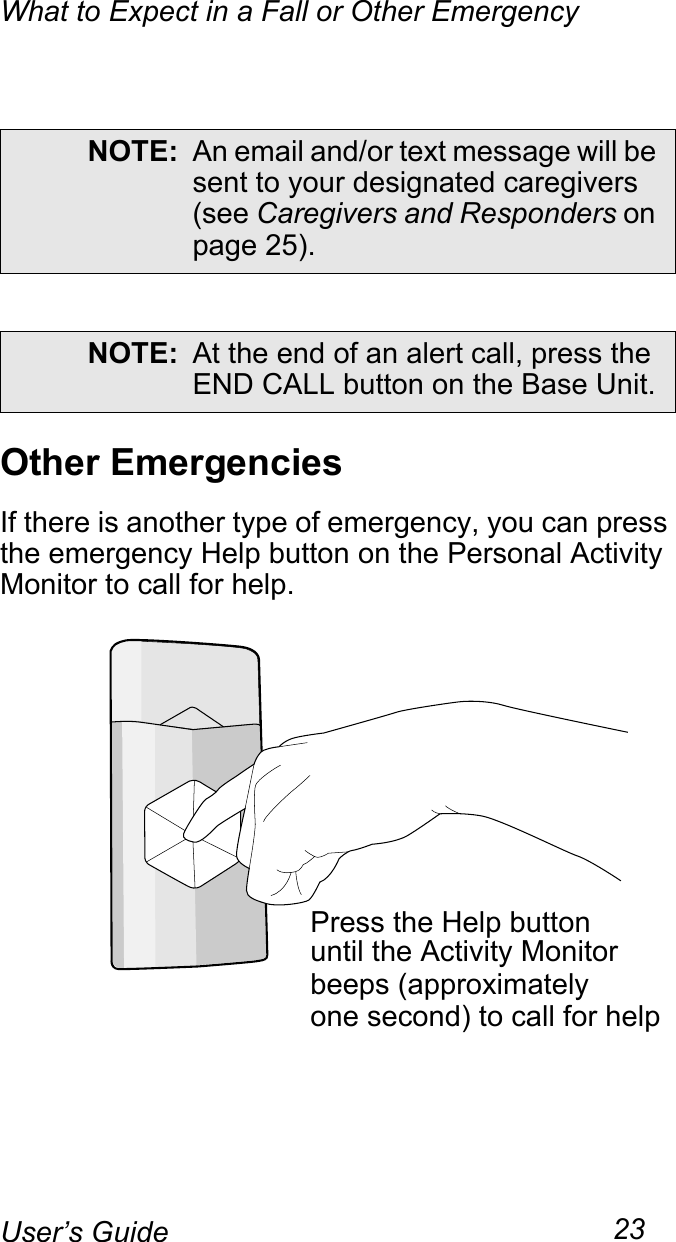 What to Expect in a Fall or Other Emergency23User’s GuideOther EmergenciesIf there is another type of emergency, you can press the emergency Help button on the Personal Activity Monitor to call for help.NOTE: An email and/or text message will be sent to your designated caregivers (see Caregivers and Responders on page 25).NOTE: At the end of an alert call, press the END CALL button on the Base Unit.Press the Help buttonuntil the Activity Monitorbeeps (approximatelyone second) to call for help