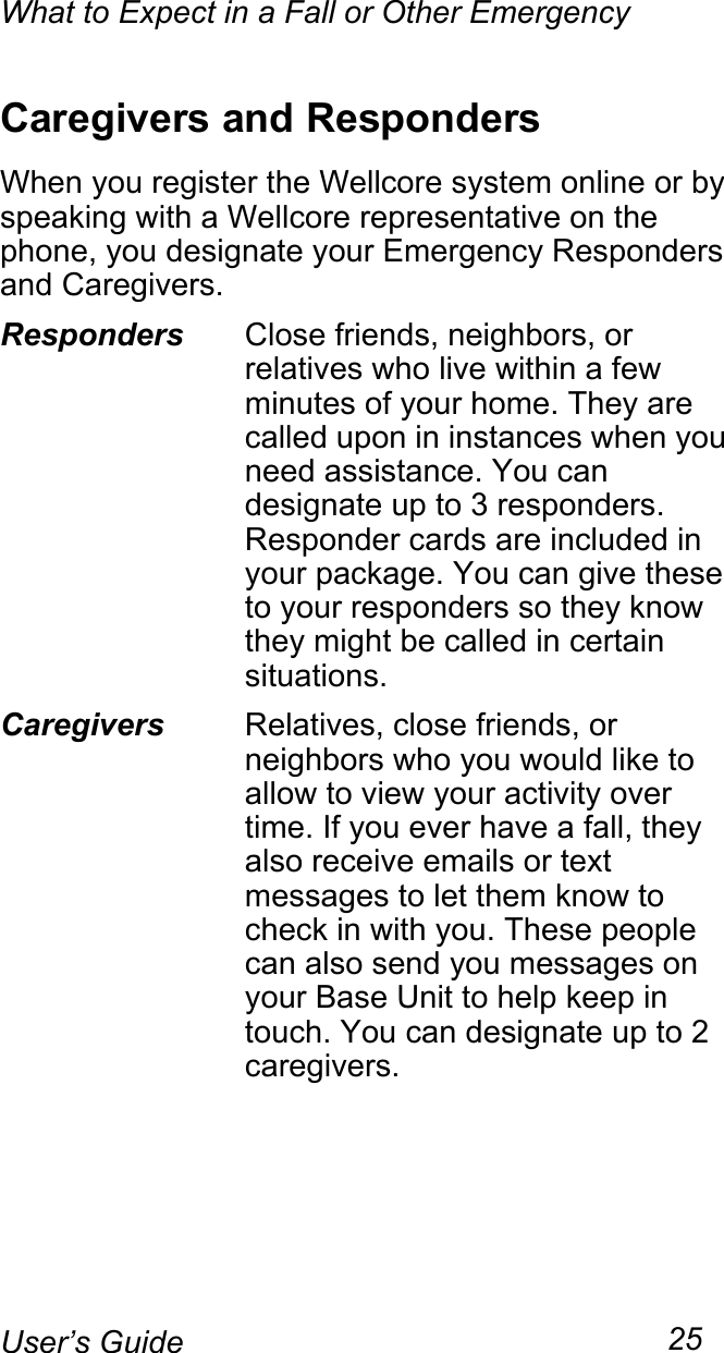 What to Expect in a Fall or Other Emergency25User’s GuideCaregivers and RespondersWhen you register the Wellcore system online or by speaking with a Wellcore representative on the phone, you designate your Emergency Responders and Caregivers.Responders Close friends, neighbors, or relatives who live within a few minutes of your home. They are called upon in instances when you need assistance. You can designate up to 3 responders. Responder cards are included in your package. You can give these to your responders so they know they might be called in certain situations.Caregivers Relatives, close friends, or neighbors who you would like to allow to view your activity over time. If you ever have a fall, they also receive emails or text messages to let them know to check in with you. These people can also send you messages on your Base Unit to help keep in touch. You can designate up to 2 caregivers.