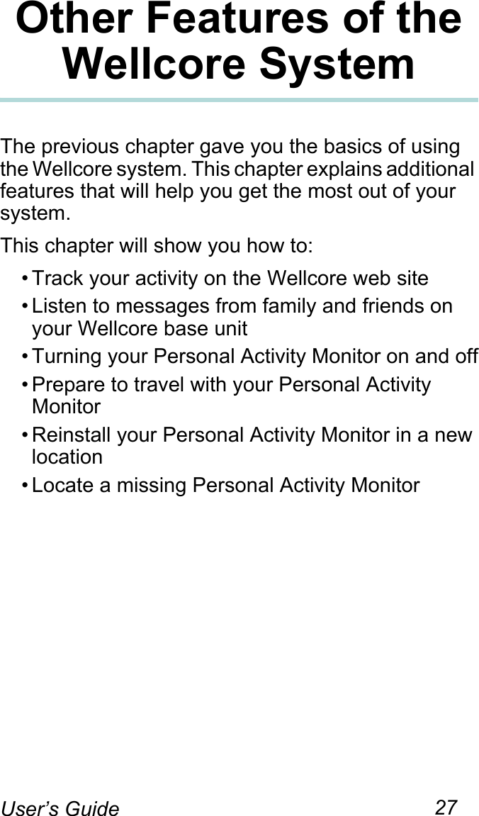 27User’s GuideOther Features of the Wellcore SystemThe previous chapter gave you the basics of using the Wellcore system. This chapter explains additional features that will help you get the most out of your system.This chapter will show you how to:• Track your activity on the Wellcore web site• Listen to messages from family and friends on your Wellcore base unit• Turning your Personal Activity Monitor on and off• Prepare to travel with your Personal Activity Monitor• Reinstall your Personal Activity Monitor in a new location• Locate a missing Personal Activity Monitor