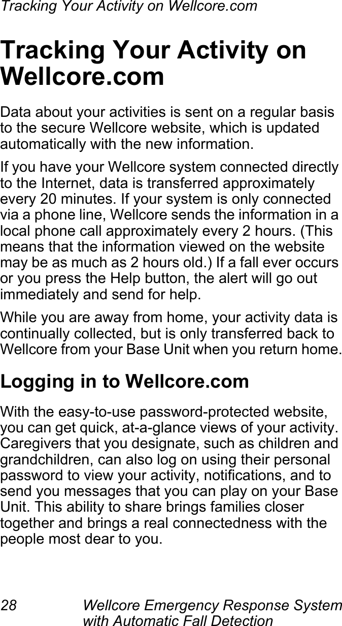 Tracking Your Activity on Wellcore.com28 Wellcore Emergency Response System with Automatic Fall Detection Tracking Your Activity on Wellcore.comData about your activities is sent on a regular basis to the secure Wellcore website, which is updated automatically with the new information.If you have your Wellcore system connected directly to the Internet, data is transferred approximately every 20 minutes. If your system is only connected via a phone line, Wellcore sends the information in a local phone call approximately every 2 hours. (This means that the information viewed on the website may be as much as 2 hours old.) If a fall ever occurs or you press the Help button, the alert will go out immediately and send for help.While you are away from home, your activity data is continually collected, but is only transferred back to Wellcore from your Base Unit when you return home.Logging in to Wellcore.comWith the easy-to-use password-protected website, you can get quick, at-a-glance views of your activity. Caregivers that you designate, such as children and grandchildren, can also log on using their personal password to view your activity, notifications, and to send you messages that you can play on your Base Unit. This ability to share brings families closer together and brings a real connectedness with the people most dear to you.