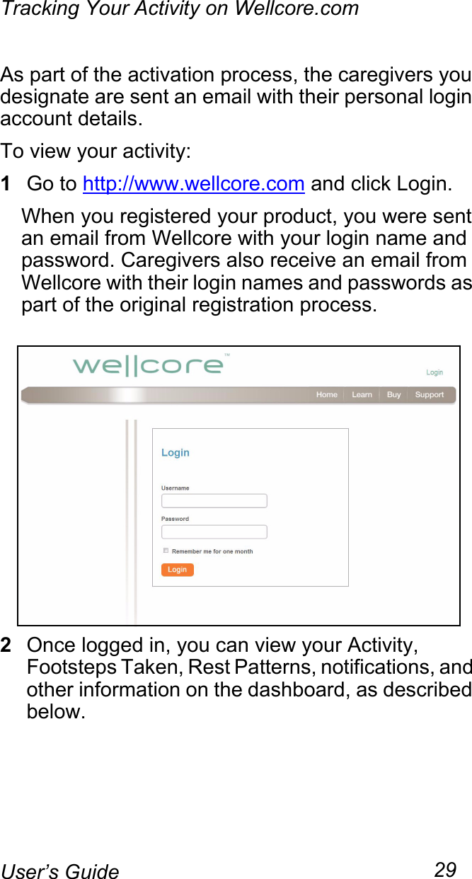 Tracking Your Activity on Wellcore.com29User’s GuideAs part of the activation process, the caregivers you designate are sent an email with their personal login account details.To view your activity:1Go to http://www.wellcore.com and click Login. When you registered your product, you were sent an email from Wellcore with your login name and password. Caregivers also receive an email from Wellcore with their login names and passwords as part of the original registration process.2Once logged in, you can view your Activity, Footsteps Taken, Rest Patterns, notifications, and other information on the dashboard, as described below.