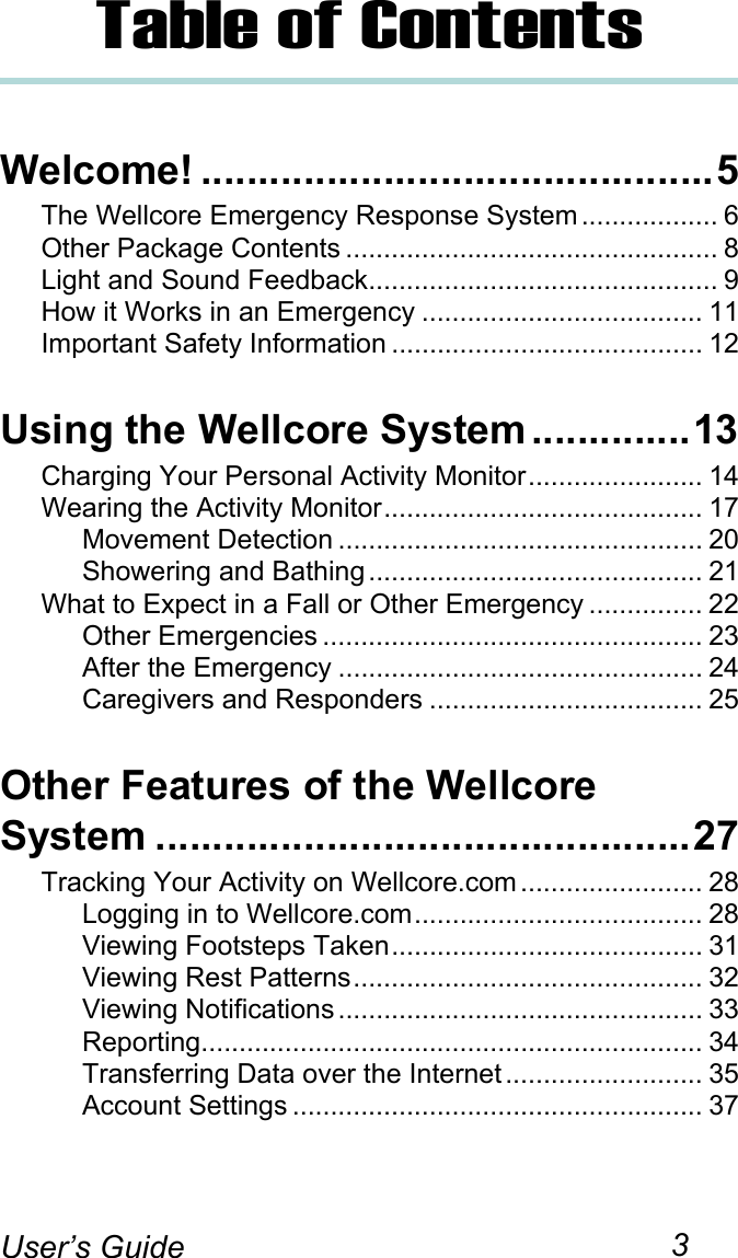 3User’s GuideTable of ContentsWelcome! .............................................5The Wellcore Emergency Response System .................. 6Other Package Contents ................................................. 8Light and Sound Feedback.............................................. 9How it Works in an Emergency ..................................... 11Important Safety Information ......................................... 12Using the Wellcore System ..............13Charging Your Personal Activity Monitor....................... 14Wearing the Activity Monitor.......................................... 17Movement Detection ................................................ 20Showering and Bathing ............................................ 21What to Expect in a Fall or Other Emergency ............... 22Other Emergencies .................................................. 23After the Emergency ................................................ 24Caregivers and Responders .................................... 25Other Features of the Wellcore System ...............................................27Tracking Your Activity on Wellcore.com ........................ 28Logging in to Wellcore.com...................................... 28Viewing Footsteps Taken......................................... 31Viewing Rest Patterns.............................................. 32Viewing Notifications ................................................ 33Reporting.................................................................. 34Transferring Data over the Internet.......................... 35Account Settings ...................................................... 37