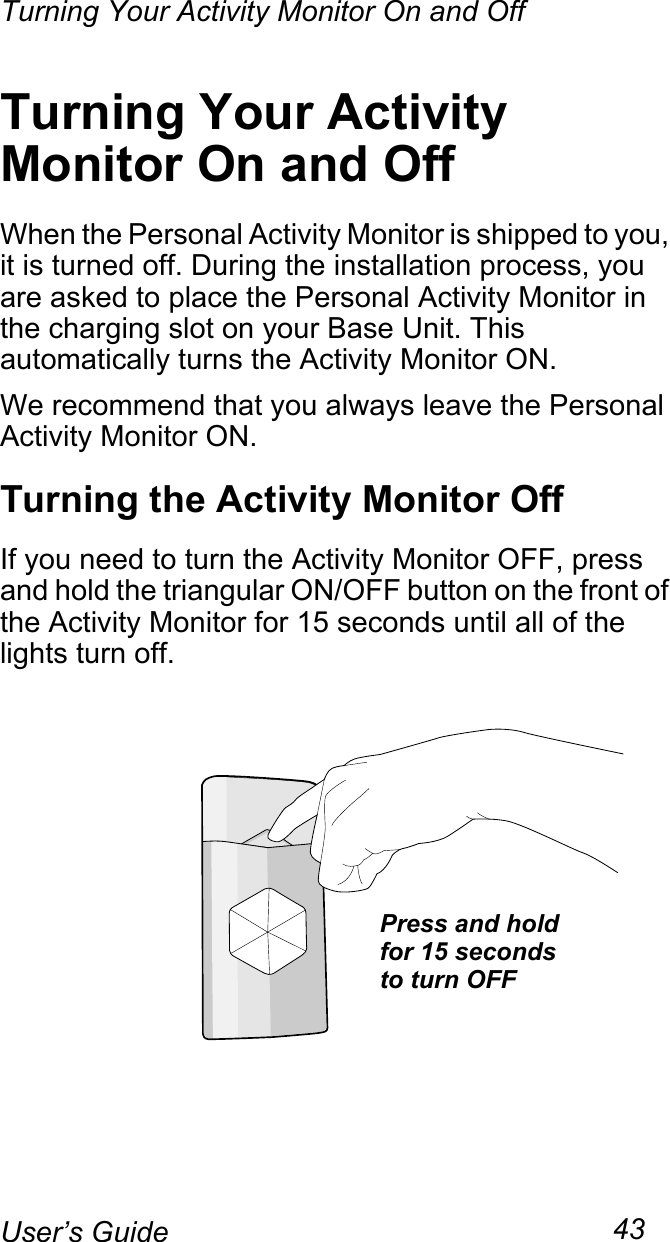 Turning Your Activity Monitor On and Off43User’s GuideTurning Your Activity Monitor On and OffWhen the Personal Activity Monitor is shipped to you, it is turned off. During the installation process, you are asked to place the Personal Activity Monitor in the charging slot on your Base Unit. This automatically turns the Activity Monitor ON.We recommend that you always leave the Personal Activity Monitor ON.Turning the Activity Monitor OffIf you need to turn the Activity Monitor OFF, press and hold the triangular ON/OFF button on the front of the Activity Monitor for 15 seconds until all of the lights turn off.Press and holdfor 15 secondsto turn OFF