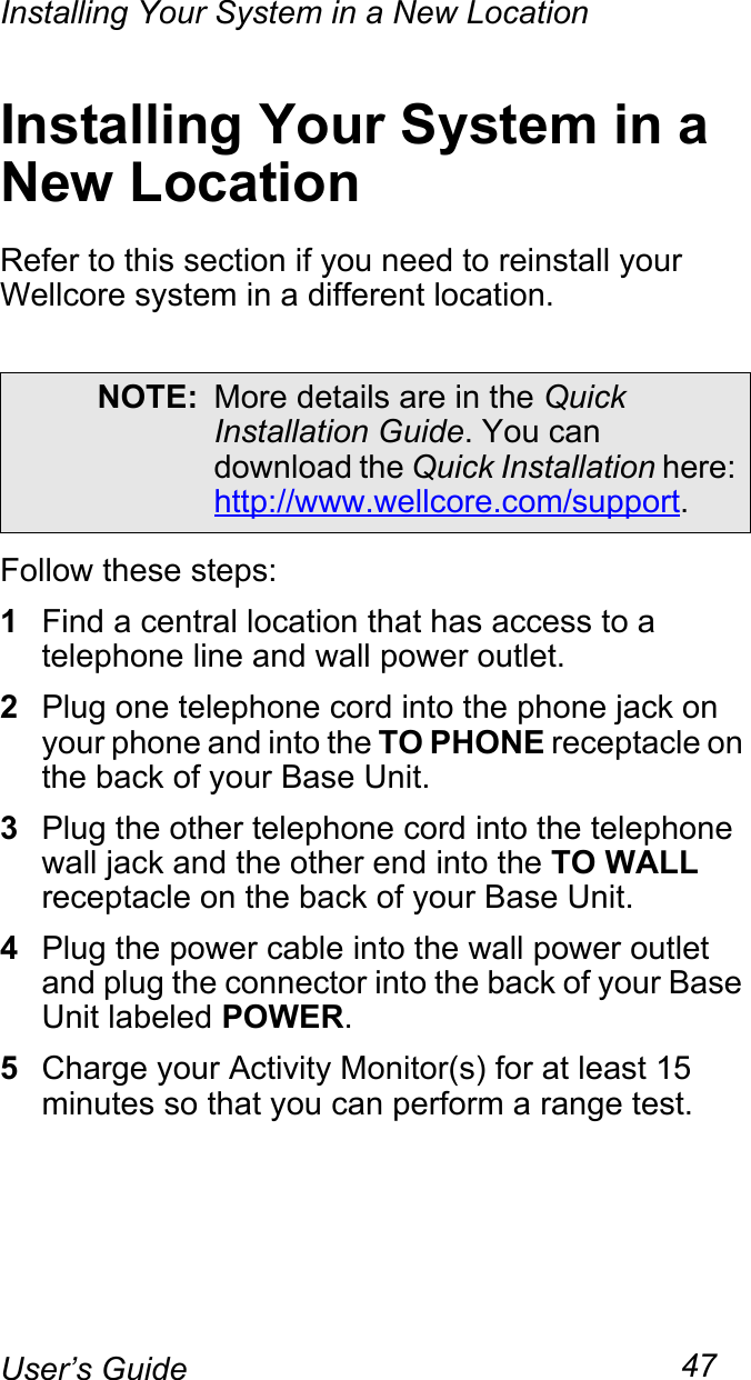 Installing Your System in a New Location47User’s GuideInstalling Your System in a New LocationRefer to this section if you need to reinstall your Wellcore system in a different location.Follow these steps:1Find a central location that has access to a telephone line and wall power outlet.2Plug one telephone cord into the phone jack on your phone and into the TO PHONE receptacle on the back of your Base Unit.3Plug the other telephone cord into the telephone wall jack and the other end into the TO WALL receptacle on the back of your Base Unit.4Plug the power cable into the wall power outlet and plug the connector into the back of your Base Unit labeled POWER. 5Charge your Activity Monitor(s) for at least 15 minutes so that you can perform a range test.NOTE: More details are in the Quick Installation Guide. You can download the Quick Installation here: http://www.wellcore.com/support.