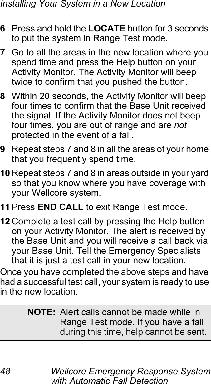 Installing Your System in a New Location48 Wellcore Emergency Response System with Automatic Fall Detection 6Press and hold the LOCATE button for 3 seconds to put the system in Range Test mode.7Go to all the areas in the new location where you spend time and press the Help button on your Activity Monitor. The Activity Monitor will beep twice to confirm that you pushed the button.8Within 20 seconds, the Activity Monitor will beep four times to confirm that the Base Unit received the signal. If the Activity Monitor does not beep four times, you are out of range and are not protected in the event of a fall.9Repeat steps 7 and 8 in all the areas of your home that you frequently spend time.10 Repeat steps 7 and 8 in areas outside in your yard so that you know where you have coverage with your Wellcore system.11 Press END CALL to exit Range Test mode.12 Complete a test call by pressing the Help button on your Activity Monitor. The alert is received by the Base Unit and you will receive a call back via your Base Unit. Tell the Emergency Specialists that it is just a test call in your new location.Once you have completed the above steps and have had a successful test call, your system is ready to use in the new location.NOTE: Alert calls cannot be made while in Range Test mode. If you have a fall during this time, help cannot be sent.