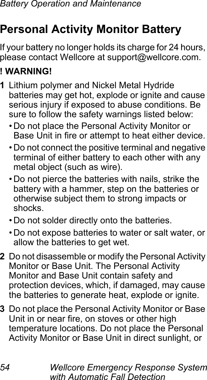 Battery Operation and Maintenance54 Wellcore Emergency Response System with Automatic Fall Detection Personal Activity Monitor BatteryIf your battery no longer holds its charge for 24 hours, please contact Wellcore at support@wellcore.com.! WARNING!1Lithium polymer and Nickel Metal Hydride batteries may get hot, explode or ignite and cause serious injury if exposed to abuse conditions. Be sure to follow the safety warnings listed below:• Do not place the Personal Activity Monitor or Base Unit in fire or attempt to heat either device.• Do not connect the positive terminal and negative terminal of either battery to each other with any metal object (such as wire).• Do not pierce the batteries with nails, strike the battery with a hammer, step on the batteries or otherwise subject them to strong impacts or shocks.• Do not solder directly onto the batteries.• Do not expose batteries to water or salt water, or allow the batteries to get wet.2Do not disassemble or modify the Personal Activity Monitor or Base Unit. The Personal Activity Monitor and Base Unit contain safety and protection devices, which, if damaged, may cause the batteries to generate heat, explode or ignite.3Do not place the Personal Activity Monitor or Base Unit in or near fire, on stoves or other high temperature locations. Do not place the Personal Activity Monitor or Base Unit in direct sunlight, or 