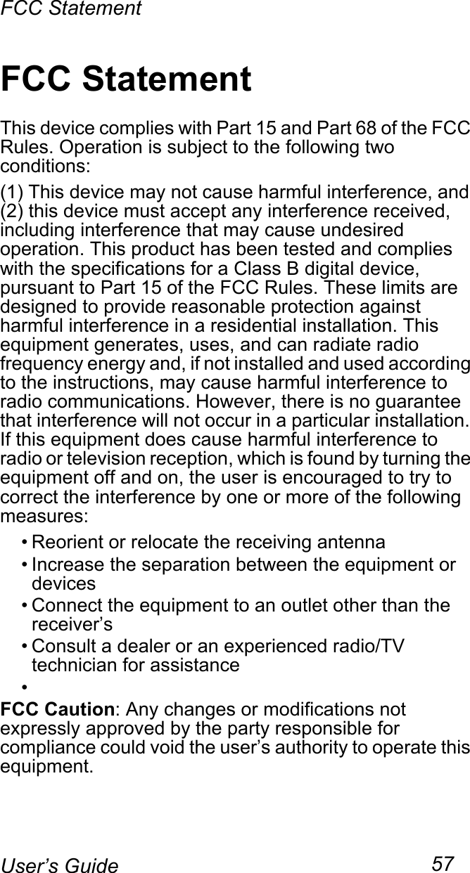 FCC Statement57User’s GuideFCC StatementThis device complies with Part 15 and Part 68 of the FCC Rules. Operation is subject to the following two conditions:(1) This device may not cause harmful interference, and (2) this device must accept any interference received, including interference that may cause undesired operation. This product has been tested and complies with the specifications for a Class B digital device, pursuant to Part 15 of the FCC Rules. These limits are designed to provide reasonable protection against harmful interference in a residential installation. This equipment generates, uses, and can radiate radio frequency energy and, if not installed and used according to the instructions, may cause harmful interference to radio communications. However, there is no guarantee that interference will not occur in a particular installation. If this equipment does cause harmful interference to radio or television reception, which is found by turning the equipment off and on, the user is encouraged to try to correct the interference by one or more of the following measures:• Reorient or relocate the receiving antenna• Increase the separation between the equipment or devices• Connect the equipment to an outlet other than the receiver’s• Consult a dealer or an experienced radio/TV technician for assistance•FCC Caution: Any changes or modifications not expressly approved by the party responsible for compliance could void the user’s authority to operate this equipment.