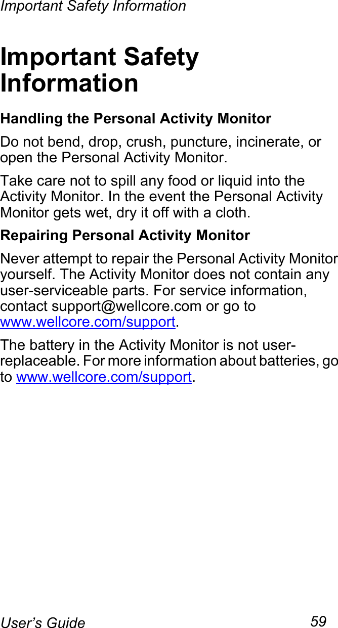 Important Safety Information59User’s GuideImportant Safety InformationHandling the Personal Activity MonitorDo not bend, drop, crush, puncture, incinerate, or open the Personal Activity Monitor.Take care not to spill any food or liquid into the Activity Monitor. In the event the Personal Activity Monitor gets wet, dry it off with a cloth.Repairing Personal Activity MonitorNever attempt to repair the Personal Activity Monitor yourself. The Activity Monitor does not contain any user-serviceable parts. For service information, contact support@wellcore.com or go to www.wellcore.com/support.The battery in the Activity Monitor is not user-replaceable. For more information about batteries, go to www.wellcore.com/support.