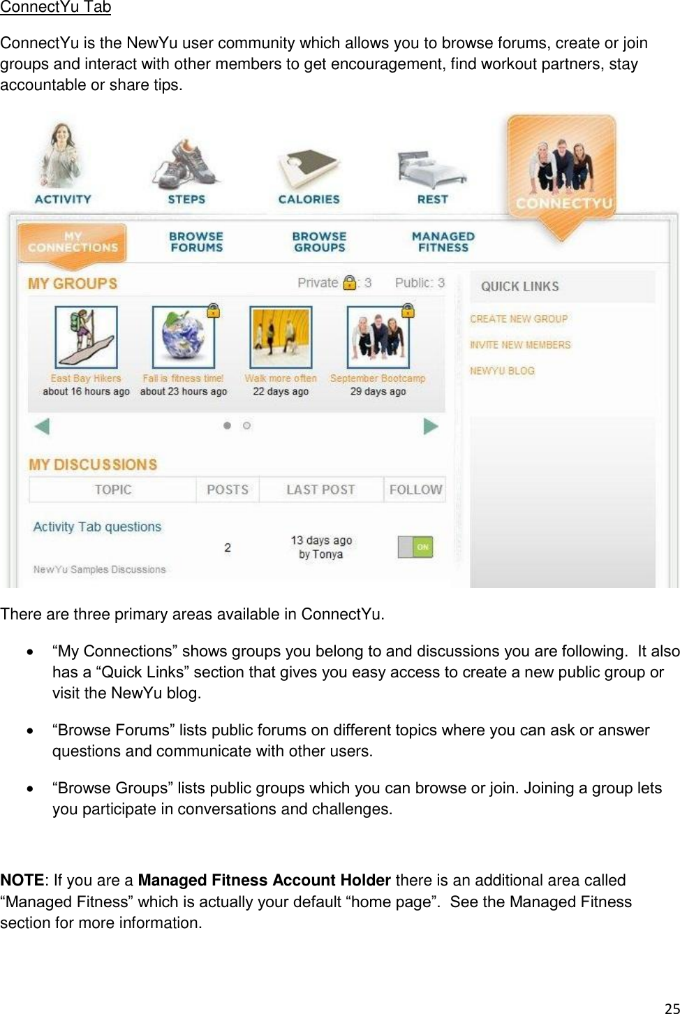 25 ConnectYu Tab ConnectYu is the NewYu user community which allows you to browse forums, create or join groups and interact with other members to get encouragement, find workout partners, stay accountable or share tips.  There are three primary areas available in ConnectYu.  “My Connections” shows groups you belong to and discussions you are following.  It also has a “Quick Links” section that gives you easy access to create a new public group or visit the NewYu blog.  “Browse Forums” lists public forums on different topics where you can ask or answer questions and communicate with other users.  “Browse Groups” lists public groups which you can browse or join. Joining a group lets you participate in conversations and challenges.  NOTE: If you are a Managed Fitness Account Holder there is an additional area called “Managed Fitness” which is actually your default “home page”.  See the Managed Fitness section for more information.  