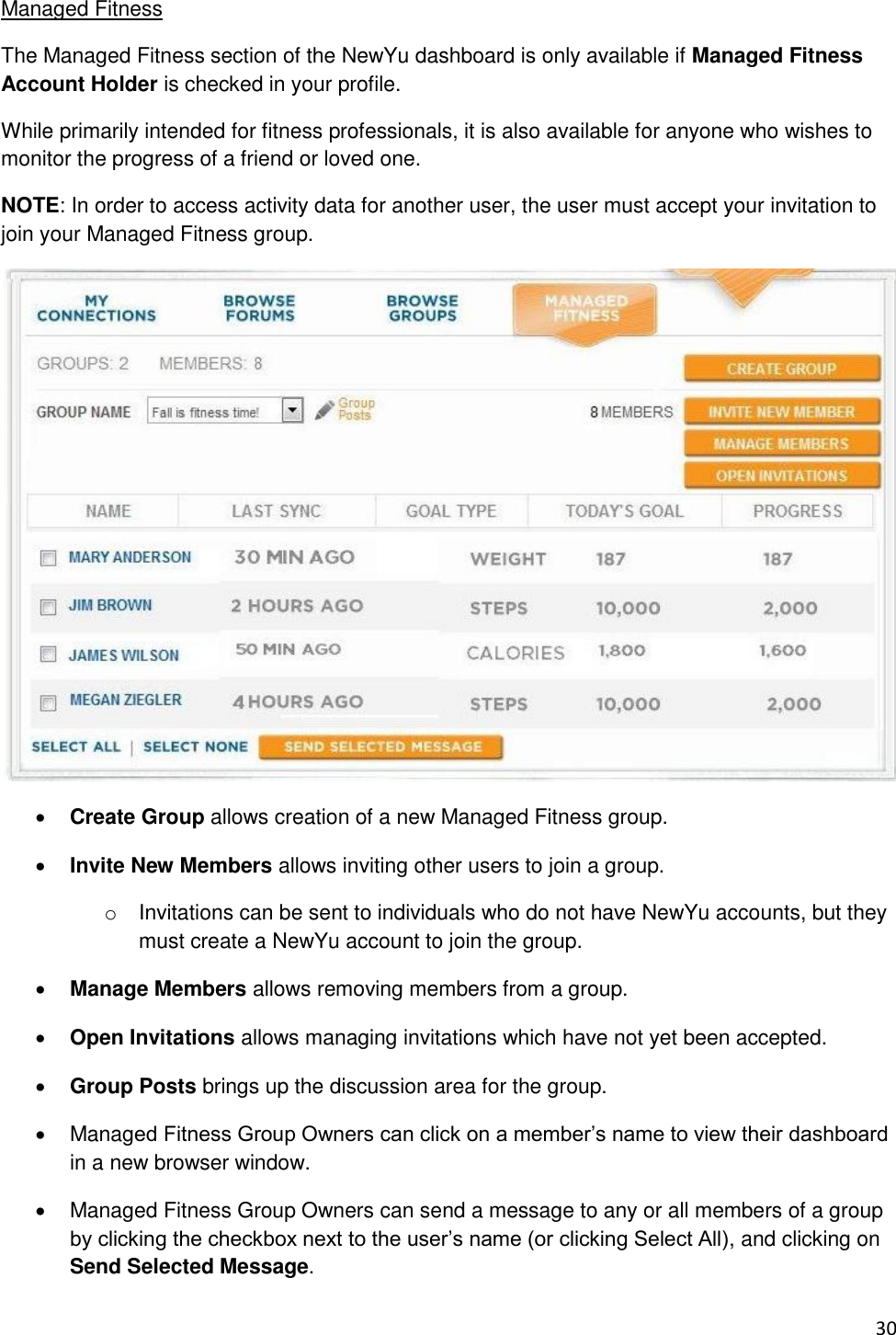 30 Managed Fitness The Managed Fitness section of the NewYu dashboard is only available if Managed Fitness Account Holder is checked in your profile. While primarily intended for fitness professionals, it is also available for anyone who wishes to monitor the progress of a friend or loved one. NOTE: In order to access activity data for another user, the user must accept your invitation to join your Managed Fitness group.   Create Group allows creation of a new Managed Fitness group.  Invite New Members allows inviting other users to join a group. o  Invitations can be sent to individuals who do not have NewYu accounts, but they must create a NewYu account to join the group.  Manage Members allows removing members from a group.  Open Invitations allows managing invitations which have not yet been accepted.  Group Posts brings up the discussion area for the group.   Managed Fitness Group Owners can click on a member’s name to view their dashboard in a new browser window.   Managed Fitness Group Owners can send a message to any or all members of a group by clicking the checkbox next to the user’s name (or clicking Select All), and clicking on Send Selected Message. 