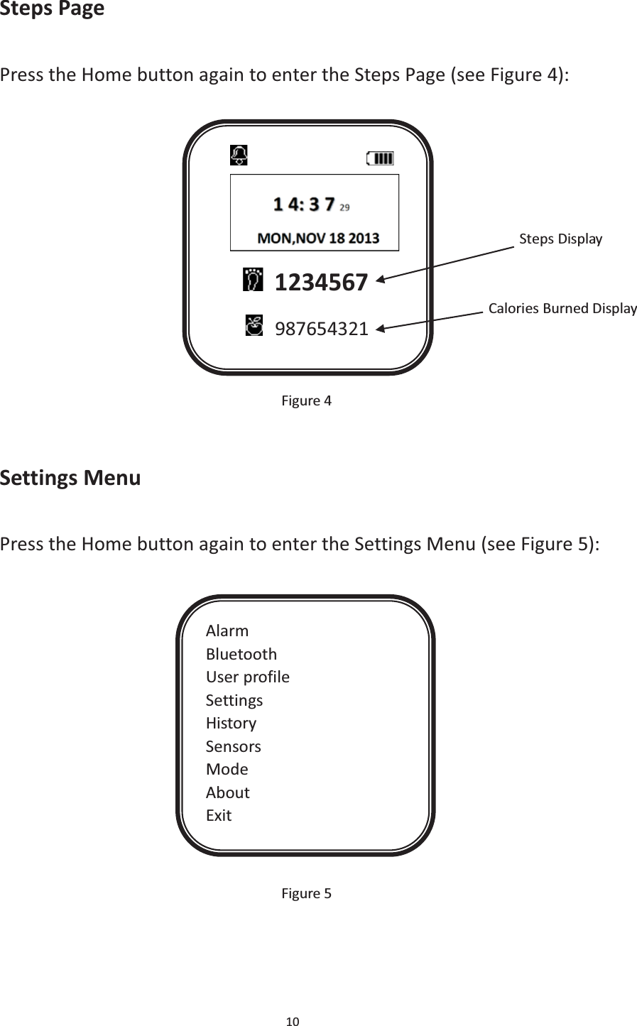 10  Steps Page Press the Home button again to enter the Steps Page (see Figure 4):                                                                          Steps Display                                                                  Calories Burned Display               Figure 4  Settings Menu Press the Home button again to enter the Settings Menu (see Figure 5):               Figure 5                        1234567  987654321 Alarm Bluetooth User profile Settings History Sensors Mode About Exit 