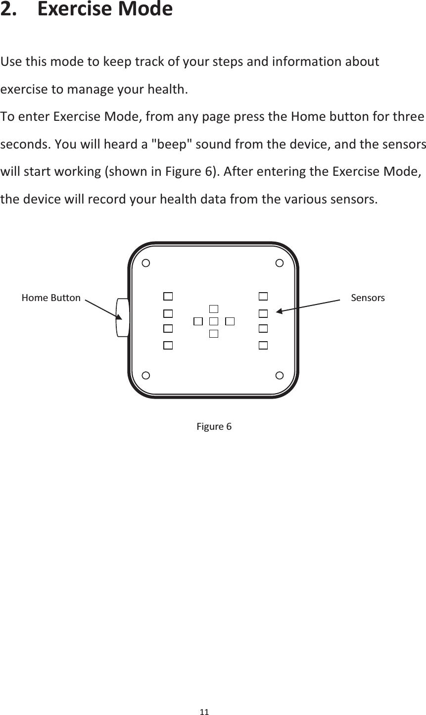  11  2. Exercise Mode Use this mode to keep track of your steps and information about exercise to manage your health. To enter Exercise Mode, from any page press the Home button for three seconds. You will heard a &quot;beep&quot; sound from the device, and the sensors will start working (shown in Figure 6). After entering the Exercise Mode, the device will record your health data from the various sensors.         Home Button                                                  Sensors        Figure 6   