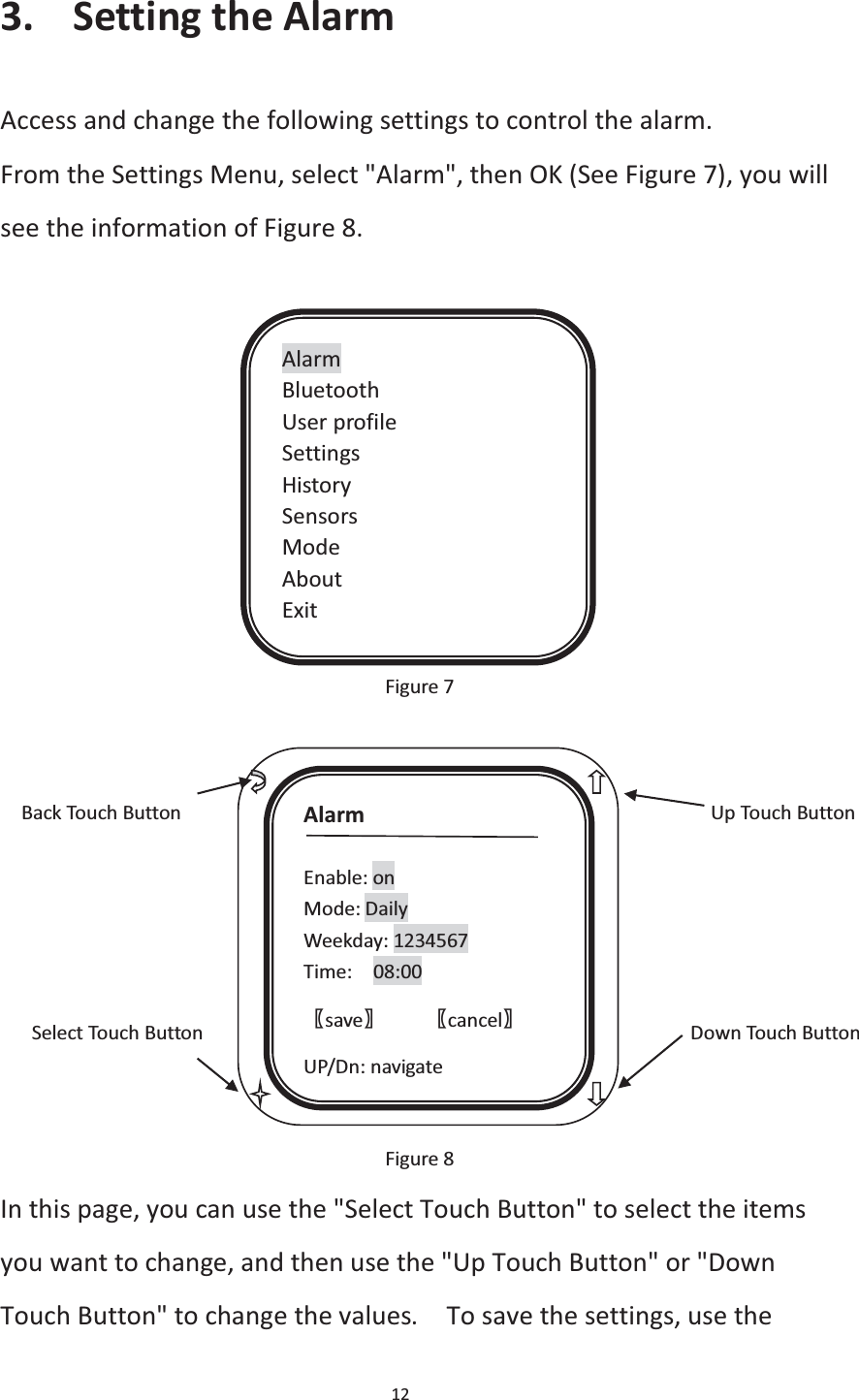 12  3. Setting the Alarm Access and change the following settings to control the alarm. From the Settings Menu, select &quot;Alarm&quot;, then OK (See Figure 7), you will see the information of Figure 8.             Figure 7                             Back Touch Button                                                  Up Touch Button          Select Touch Button                                              Down Touch Button    Figure 8 In this page, you can use the &quot;Select Touch Button&quot; to select the items you want to change, and then use the &quot;Up Touch Button&quot; or &quot;Down Touch Button&quot; to change the values.    To save the settings, use the Alarm Bluetooth User profile Settings History Sensors Mode About Exit Alarm  Enable: on Mode: Daily Weekday: 1234567 Time:  08:00 ሁsaveሂ    ሁcancelሂ UP/Dn: navigate 