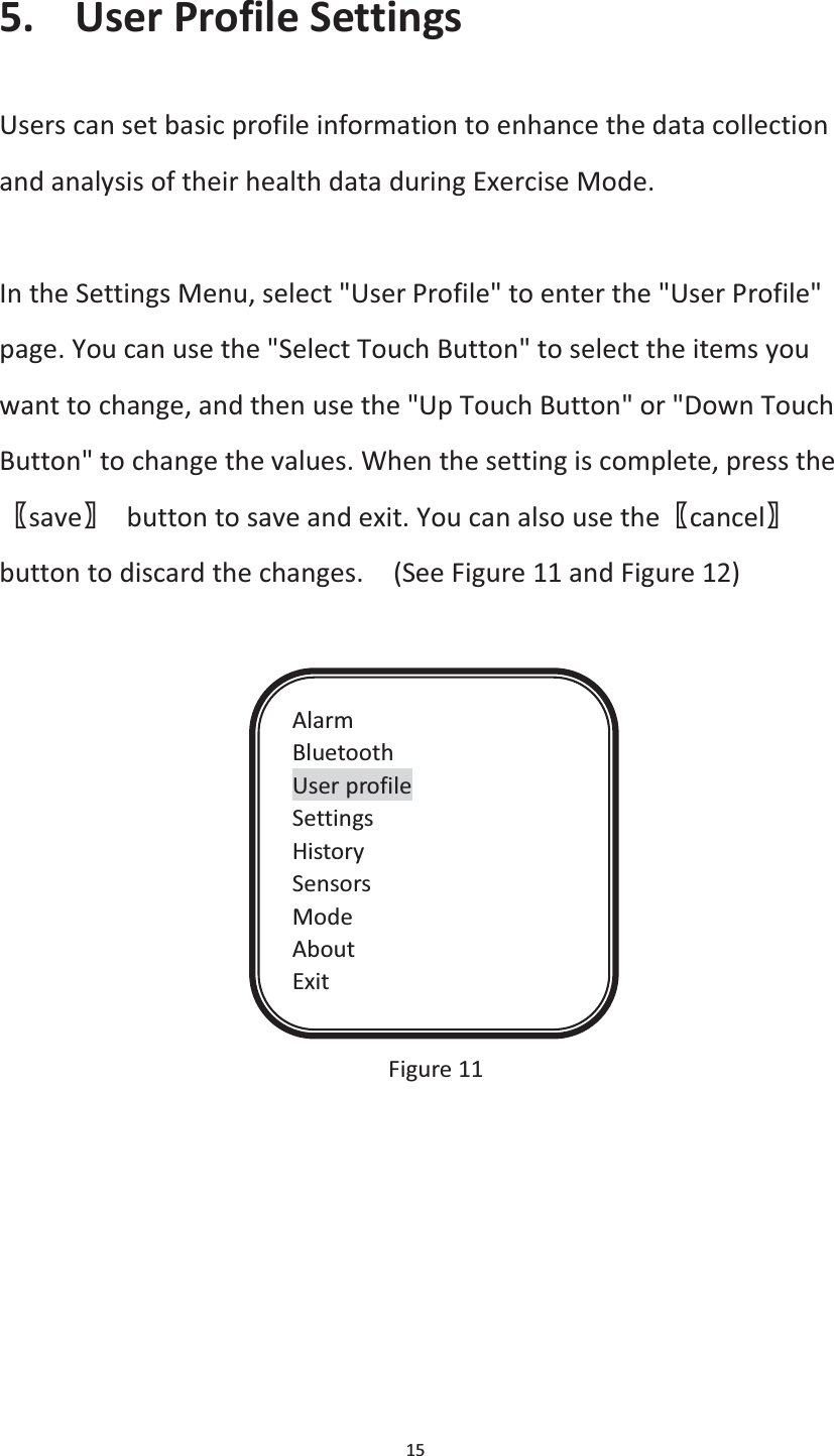  15  5. User Profile Settings Users can set basic profile information to enhance the data collection and analysis of their health data during Exercise Mode.    In the Settings Menu, select &quot;User Profile&quot; to enter the &quot;User Profile&quot; page. You can use the &quot;Select Touch Button&quot; to select the items you want to change, and then use the &quot;Up Touch Button&quot; or &quot;Down Touch Button&quot; to change the values. When the setting is complete, press the ሁsaveሂ  button to save and exit. You can also use theሁcancelሂbutton to discard the changes.    (See Figure 11 and Figure 12)               Figure 11   Alarm Bluetooth User profile Settings History Sensors Mode About Exit 